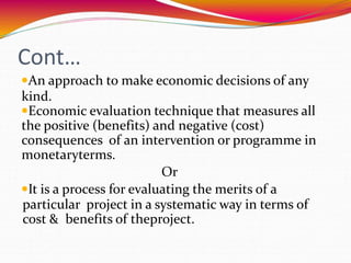 Cont…
An approach to make economic decisions of any
kind.
Economic evaluation technique that measures all
the positive (benefits) and negative (cost)
consequences of an intervention or programme in
monetaryterms.
Or
It is a process for evaluating the merits of a
particular project in a systematic way in terms of
cost & benefits of theproject.
 