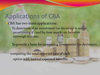 Applications of CBA
CBA has two main applications:
To determine if an investment (or decision) is sound,
ascertaining if –and by how much –its benefits
outweigh its costs.
To provide a basis for comparing investments (or decisions),
comparing the total expected cost of each
option with its total expected benefits.
 