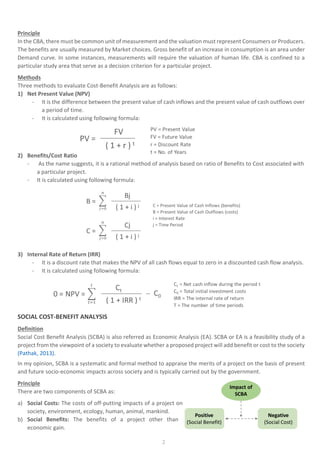 2
Principle
In the CBA, there must be common unit of measurement and the valuation must represent Consumers or Producers.
The benefits are usually measured by Market choices. Gross benefit of an increase in consumption is an area under
Demand curve. In some instances, measurements will require the valuation of human life. CBA is confined to a
particular study area that serve as a decision criterion for a particular project.
Methods
Three methods to evaluate Cost-Benefit Analysis are as follows:
1) Net Present Value (NPV)
- It is the difference between the present value of cash inflows and the present value of cash outflows over
a period of time.
- It is calculated using following formula:
2) Benefits/Cost Ratio
- As the name suggests, it is a rational method of analysis based on ratio of Benefits to Cost associated with
a particular project.
- It is calculated using following formula:
3) Internal Rate of Return (IRR)
- It is a discount rate that makes the NPV of all cash flows equal to zero in a discounted cash flow analysis.
- It is calculated using following formula:
SOCIAL COST-BENEFIT ANALYSIS
Definition
Social Cost Benefit Analysis (SCBA) is also referred as Economic Analysis (EA). SCBA or EA is a feasibility study of a
project from the viewpoint of a society to evaluate whether a proposed project will add benefit or cost to the society
(Pathak, 2013).
In my opinion, SCBA is a systematic and formal method to appraise the merits of a project on the basis of present
and future socio-economic impacts across society and is typically carried out by the government.
Principle
There are two components of SCBA as:
a) Social Costs: The costs of off-putting impacts of a project on
society, environment, ecology, human, animal, mankind.
b) Social Benefits: The benefits of a project other than
economic gain.
 