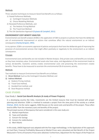 3
Methods
Three valuation techniques to measure Social Cost-Benefit are as follows:
1) Stated Preference Methods,
a) Contingent Valuation Methods
b) Choice Modelling Methods
2) Revealed Preference Methods, and
a) The Hedonic Pricing Method
b) The Travel Cost Method
3) The Life Satisfaction Approach (Fujiwara & Campbell, 2011)
ENVIRONMENT COST-BENEFIT ANALYSIS
Environmental cost-benefit analysis (ECBA) is the application of CBA to projects or policies that have the deliberate
aim of environmental improvement or actions that somehow affect the natural environment as an indirect
consequence (Hanley & Spash, 1993).
In my opinion, ECBA is an economic appraisal of policies and projects that have the deliberate goal of improving the
provision of environmental services that might affect positively or negatively to the environment as an indirect
consequence.
Principle
Environmental costs and benefits are not included in Market Analysis. Only private costs and benefits are included,
as they have monetary value. Environmental assets also have value, and degradation of the environment leads to
various dis-benefits. Economic activity creates environmental costs and preserving the environment creates
benefits. These have to be measured to ascertain the environmental CB of economic activity.
Methods
Two methods to measure Environment Cost-Benefit are as follows:
1) Direct Method: Such as the Contingent Valuation Method, and
2) Indirect Method:
a) Hedonic Pricing method,
b) Travel Cost method,
c) Avoided Cost method, and
d) Dose Response method
CASE STUDIES
Case Study 1: Social Cost-Benefit Analysis (A study of Power Projects)
In a developing country like India, investments are the limited resource that must be invested with proper
planning and attention. SCBA is a method to evaluate a project from the view point of the society as a whole
(Pathak, 2013). As the name suggests, SCBA focuses on the social costs and benefits of the project. These often
tend to differ from the monetary costs and benefits of the project.
The principal sources of discrepancy that were considered in this case study are:
a) Market Imperfection
b) Taxes and Subsidies
c) Concern for Savings
d) Concern for redistribution
e) Merit Wants
In this study, UNIDO Approach was adopted with the five-stage methodology. In the Application of this approach
on Coal Plant, Financial Profitability Measured at Market Prices were calculated and Net Benefit of the Project
Measured in Terms of Economic Prices were obtained. Furthermore, Adjustment for the Impact of the Project on
 