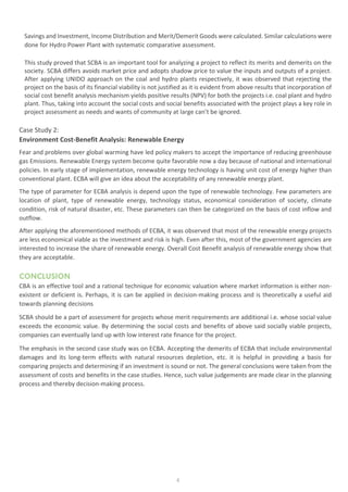 4
Savings and Investment, Income Distribution and Merit/Demerit Goods were calculated. Similar calculations were
done for Hydro Power Plant with systematic comparative assessment.
This study proved that SCBA is an important tool for analyzing a project to reflect its merits and demerits on the
society. SCBA differs avoids market price and adopts shadow price to value the inputs and outputs of a project.
After applying UNIDO approach on the coal and hydro plants respectively, it was observed that rejecting the
project on the basis of its financial viability is not justified as it is evident from above results that incorporation of
social cost benefit analysis mechanism yields positive results (NPV) for both the projects i.e. coal plant and hydro
plant. Thus, taking into account the social costs and social benefits associated with the project plays a key role in
project assessment as needs and wants of community at large can’t be ignored.
Case Study 2:
Environment Cost-Benefit Analysis: Renewable Energy
Fear and problems over global warming have led policy makers to accept the importance of reducing greenhouse
gas Emissions. Renewable Energy system become quite favorable now a day because of national and international
policies. In early stage of implementation, renewable energy technology is having unit cost of energy higher than
conventional plant. ECBA will give an idea about the acceptability of any renewable energy plant.
The type of parameter for ECBA analysis is depend upon the type of renewable technology. Few parameters are
location of plant, type of renewable energy, technology status, economical consideration of society, climate
condition, risk of natural disaster, etc. These parameters can then be categorized on the basis of cost inflow and
outflow.
After applying the aforementioned methods of ECBA, it was observed that most of the renewable energy projects
are less economical viable as the investment and risk is high. Even after this, most of the government agencies are
interested to increase the share of renewable energy. Overall Cost Benefit analysis of renewable energy show that
they are acceptable.
CONCLUSION
CBA is an effective tool and a rational technique for economic valuation where market information is either non-
existent or deficient is. Perhaps, it is can be applied in decision-making process and is theoretically a useful aid
towards planning decisions
SCBA should be a part of assessment for projects whose merit requirements are additional i.e. whose social value
exceeds the economic value. By determining the social costs and benefits of above said socially viable projects,
companies can eventually land up with low interest rate finance for the project.
The emphasis in the second case study was on ECBA. Accepting the demerits of ECBA that include environmental
damages and its long-term effects with natural resources depletion, etc. it is helpful in providing a basis for
comparing projects and determining if an investment is sound or not. The general conclusions were taken from the
assessment of costs and benefits in the case studies. Hence, such value judgements are made clear in the planning
process and thereby decision-making process.
 