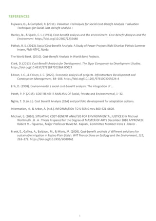 5
REFERENCES
Fujiwara, D., & Campbell, R. (2011). Valuation Techniques for Social Cost-Benefit Analysis : Valuation
Techniques for Social Cost-Benefit Analysis :
Hanley, N., & Spash, C. L. (1993). Cost-benefit analysis and the environment. Cost-Benefit Analysis and the
Environment. https://doi.org/10.2307/2235480
Pathak, R. S. (2013). Social Cost-Benefit Analysis: A Study of Power Projects Rishi Shankar Pathak Summer
Intern, PMI-NTPC, Noida.
The World Bank. (2010). Cost-Benefit Analysis in World Bank Projects.
Clark, D. (2013). Cost-Benefit Analysis for Development. The Elgar Companion to Development Studies.
https://doi.org/10.4337/9781847202864.00027
Edison, J. C., & Edison, J. C. (2020). Economic analysis of projects. Infrastructure Development and
Construction Management, 84–108. https://doi.org/10.1201/9781003055624-4
Erik, D. (1998). Environmental / social cost-benefit analysis: The integration of ...
Panth, P. P. (2015). COST BENEFIT ANALYSIS OF Social, Private and Environmental, 1–32.
Nghia, T. D. (n.d.). Cost Benefit Analysis (CBA) and portfolio development for adaptation options.
Information, H., & Arbor, A. (n.d.). INFORMATION TO U SER S mvu 800-521-0600.
Michael, E. (2010). SITUATING COST-BENEFIT ANALYSIS FOR ENVIRONMENTAL JUSTICE Erik Michael
Wohlmuth , B . A . Thesis Prepared for the Degree of MASTER OF ARTS December 2010 APPROVED:
Robert M . Figueroa , Major Professor David M . Kaplan , Committee Member Irene J . Klaver .
Frank, E., Gallina, A., Baldacci, M., & Miolo, M. (2008). Cost-benefit analysis of different solutions for
sustainable irrigation in Fucino Plain (Italy). WIT Transactions on Ecology and the Environment, 112,
263–272. https://doi.org/10.2495/SI080261
 