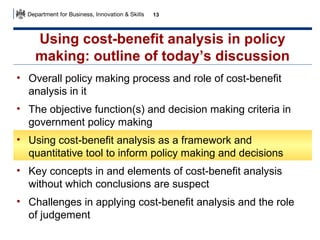 13

Using cost-benefit analysis in policy
making: outline of today’s discussion
• Overall policy making process and role of cost-benefit
analysis in it
• The objective function(s) and decision making criteria in
government policy making
• Using cost-benefit analysis as a framework and
quantitative tool to inform policy making and decisions
• Key concepts in and elements of cost-benefit analysis
without which conclusions are suspect
• Challenges in applying cost-benefit analysis and the role
of judgement

 