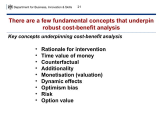 21

There are a few fundamental concepts that underpin
robust cost-benefit analysis
Key concepts underpinning cost-benefit analysis

•
•
•
•
•
•
•
•
•

Rationale for intervention
Time value of money
Counterfactual
Additionality
Monetisation (valuation)
Dynamic effects
Optimism bias
Risk
Option value

 