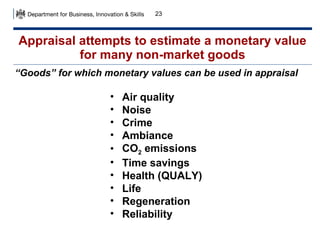 23

Appraisal attempts to estimate a monetary value
for many non-market goods
“Goods” for which monetary values can be used in appraisal

•
•
•
•
•
•
•
•
•
•

Air quality
Noise
Crime
Ambiance
CO2 emissions
Time savings
Health (QUALY)
Life
Regeneration
Reliability

 