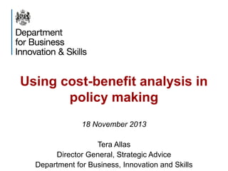 Using cost-benefit analysis in
policy making
18 November 2013
Tera Allas
Director General, Strategic Advice
Department for Business, Innovation and Skills

 