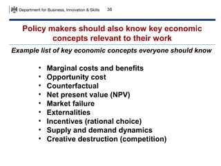 38

Policy makers should also know key economic
concepts relevant to their work
Example list of key economic concepts everyone should know

•
•
•
•
•
•
•
•
•

Marginal costs and benefits
Opportunity cost
Counterfactual
Net present value (NPV)
Market failure
Externalities
Incentives (rational choice)
Supply and demand dynamics
Creative destruction (competition)

 