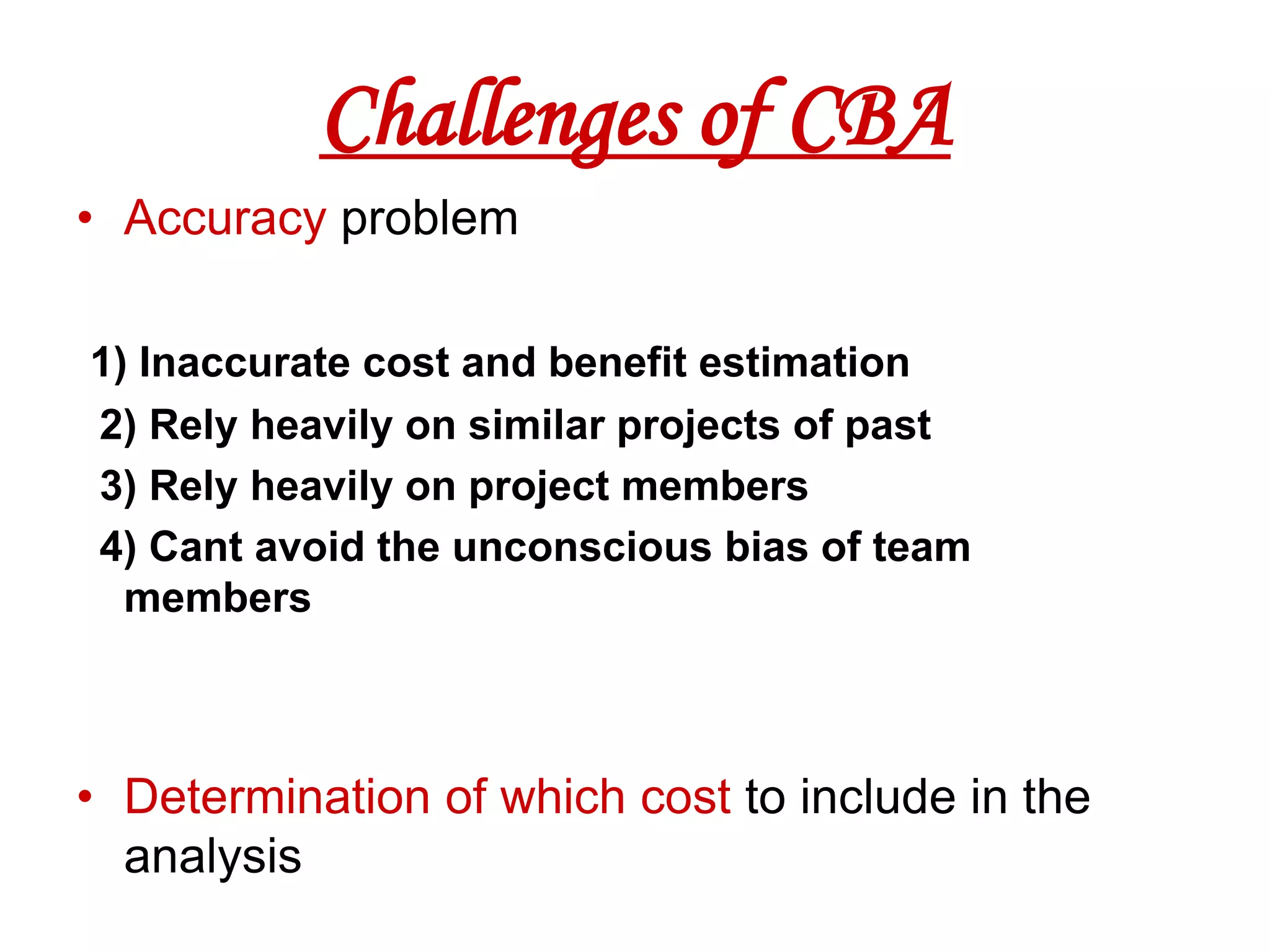 Challenges of CBA
• Accuracy problem

1) Inaccurate cost and benefit estimation
2) Rely heavily on similar projects of past
3) Rely heavily on project members
4) Cant avoid the unconscious bias of team
  members



• Determination of which cost to include in the
  analysis
 