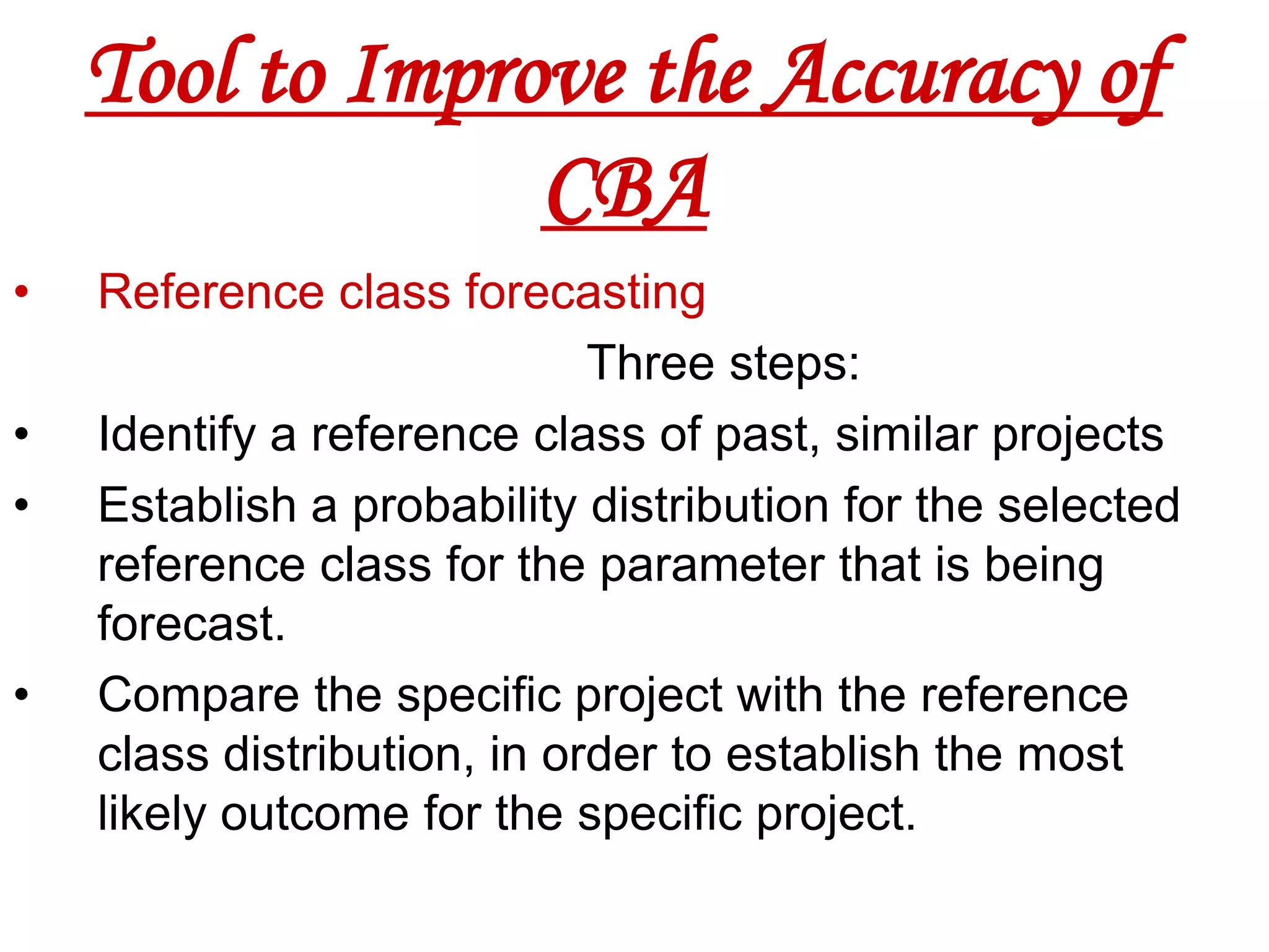 Tool to Improve the Accuracy of
                 CBA
•   Reference class forecasting
                             Three steps:
•   Identify a reference class of past, similar projects
•   Establish a probability distribution for the selected
    reference class for the parameter that is being
    forecast.
•   Compare the specific project with the reference
    class distribution, in order to establish the most
    likely outcome for the specific project.
 