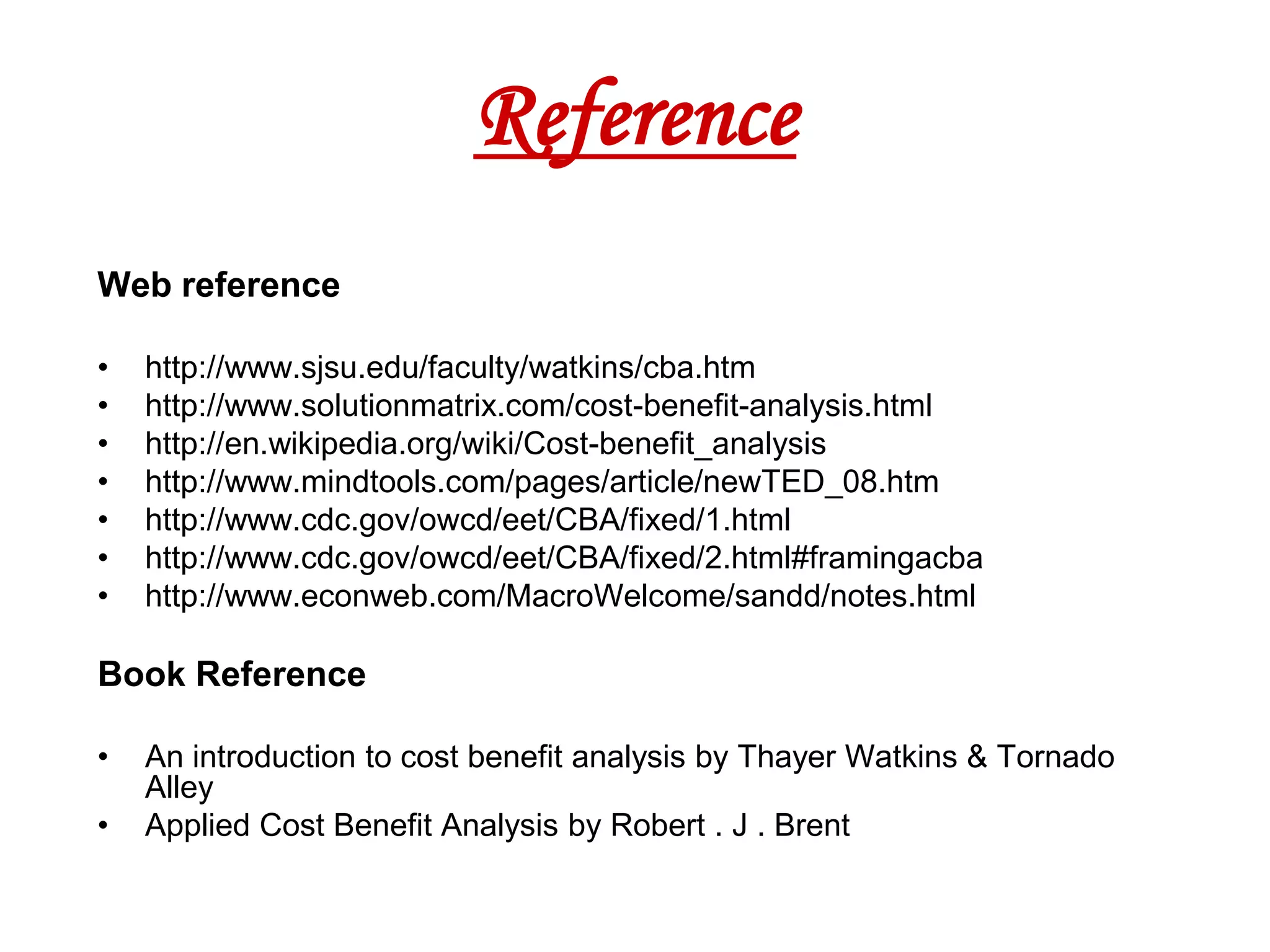 Reference
Web reference

•   http://www.sjsu.edu/faculty/watkins/cba.htm
•   http://www.solutionmatrix.com/cost-benefit-analysis.html
•   http://en.wikipedia.org/wiki/Cost-benefit_analysis
•   http://www.mindtools.com/pages/article/newTED_08.htm
•   http://www.cdc.gov/owcd/eet/CBA/fixed/1.html
•   http://www.cdc.gov/owcd/eet/CBA/fixed/2.html#framingacba
•   http://www.econweb.com/MacroWelcome/sandd/notes.html

Book Reference

•   An introduction to cost benefit analysis by Thayer Watkins & Tornado
    Alley
•   Applied Cost Benefit Analysis by Robert . J . Brent
 