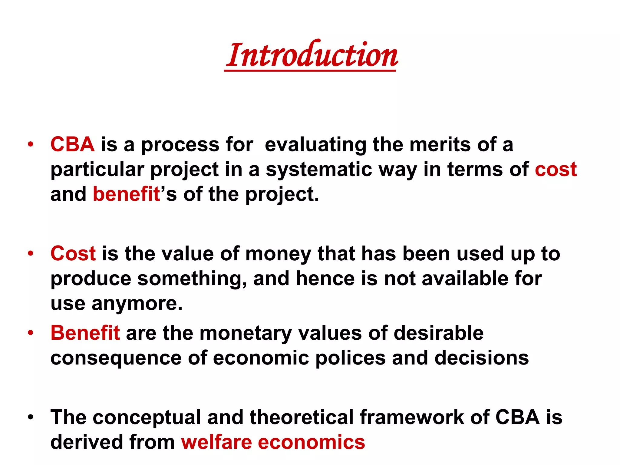 Introduction

• CBA is a process for evaluating the merits of a
  particular project in a systematic way in terms of cost
  and benefit’s of the project.

• Cost is the value of money that has been used up to
  produce something, and hence is not available for
  use anymore.
• Benefit are the monetary values of desirable
  consequence of economic polices and decisions

• The conceptual and theoretical framework of CBA is
  derived from welfare economics
 