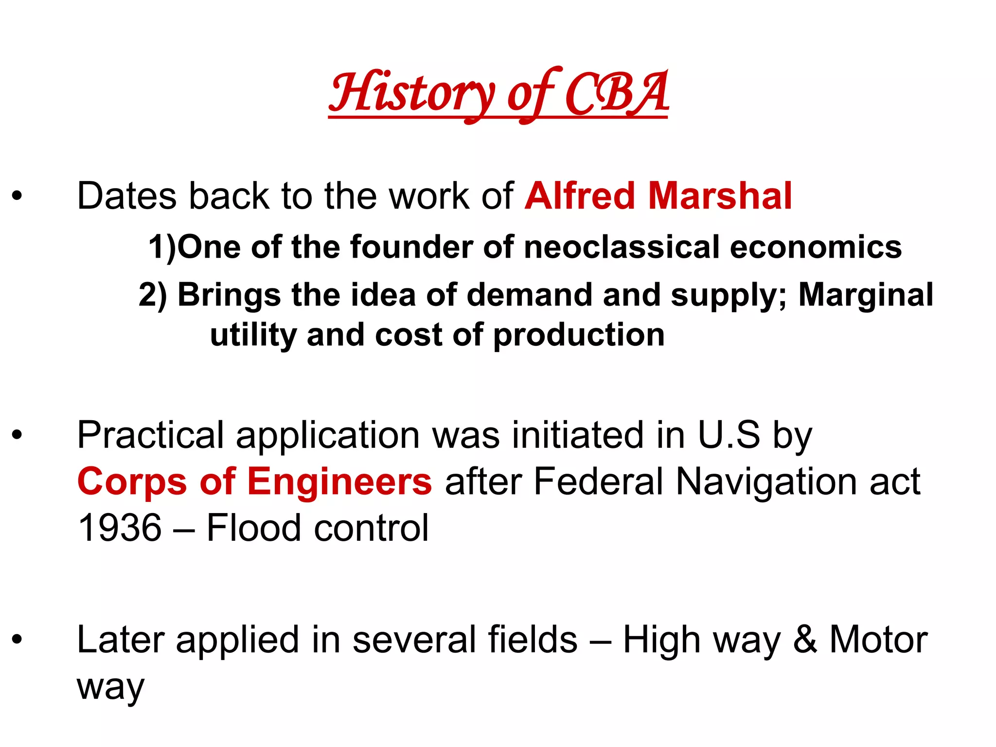 History of CBA
•   Dates back to the work of Alfred Marshal
       1)One of the founder of neoclassical economics
       2) Brings the idea of demand and supply; Marginal
            utility and cost of production


•   Practical application was initiated in U.S by
    Corps of Engineers after Federal Navigation act
    1936 – Flood control

•   Later applied in several fields – High way & Motor
    way
 