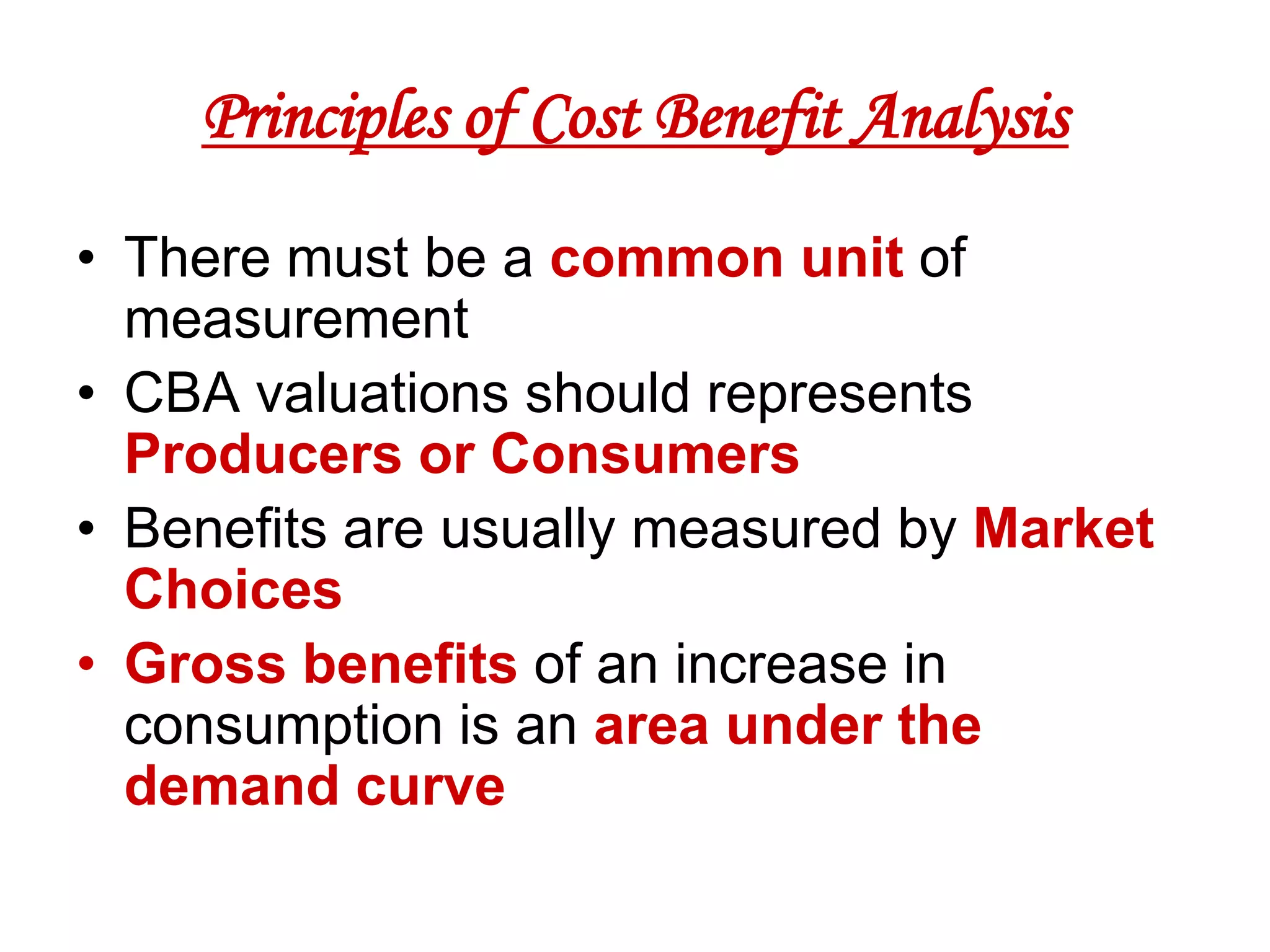 Principles of Cost Benefit Analysis
• There must be a common unit of
  measurement
• CBA valuations should represents
  Producers or Consumers
• Benefits are usually measured by Market
  Choices
• Gross benefits of an increase in
  consumption is an area under the
  demand curve
 