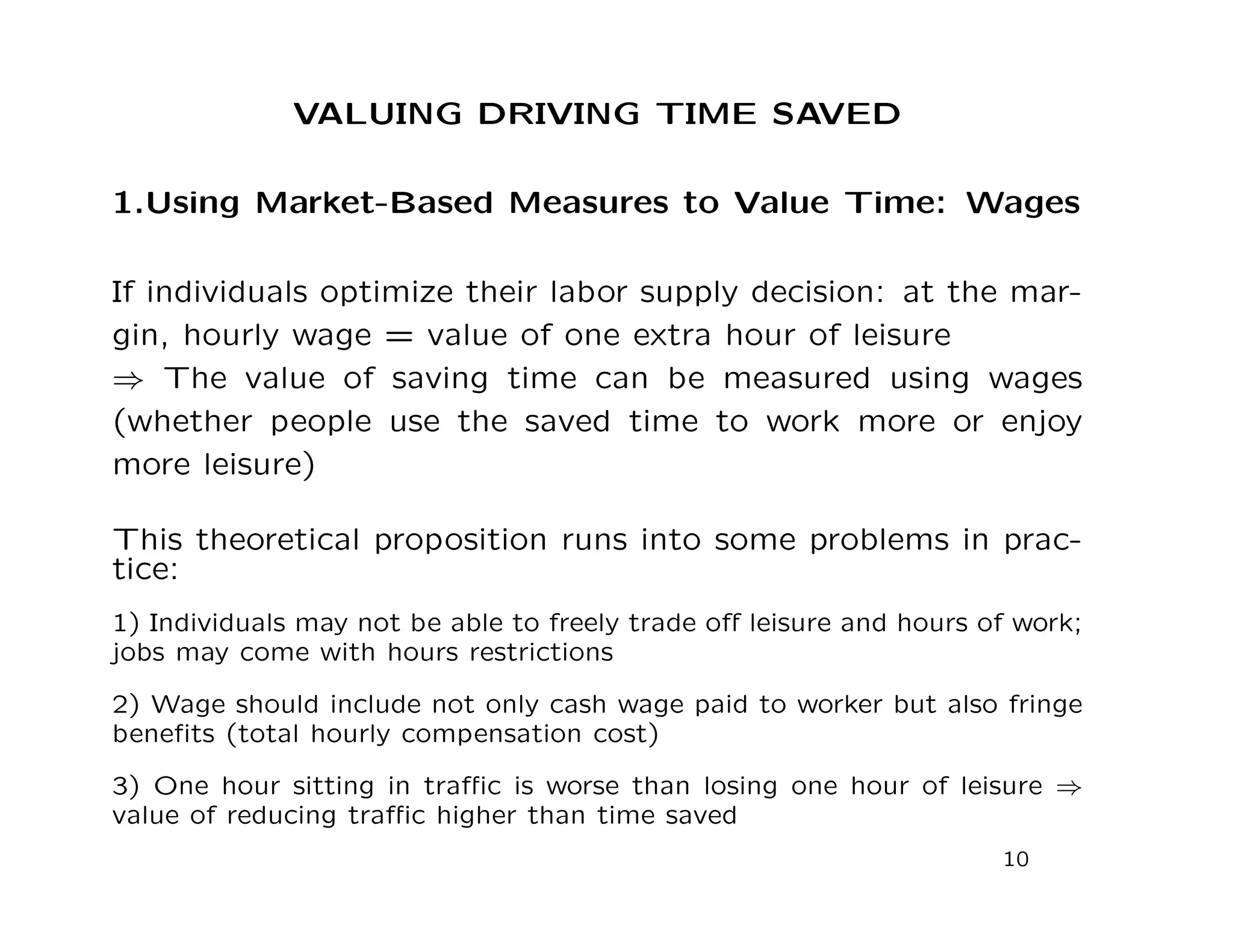 VALUING DRIVING TIME SAVED
1.Using Market-Based Measures to Value Time: Wages
If individuals optimize their labor supply decision: at the mar-
gin, hourly wage = value of one extra hour of leisure
⇒ The value of saving time can be measured using wages
(whether people use the saved time to work more or enjoy
more leisure)
This theoretical proposition runs into some problems in prac-
tice:
1) Individuals may not be able to freely trade oﬀ leisure and hours of work;
jobs may come with hours restrictions
2) Wage should include not only cash wage paid to worker but also fringe
beneﬁts (total hourly compensation cost)
3) One hour sitting in traﬃc is worse than losing one hour of leisure ⇒
value of reducing traﬃc higher than time saved
10
 