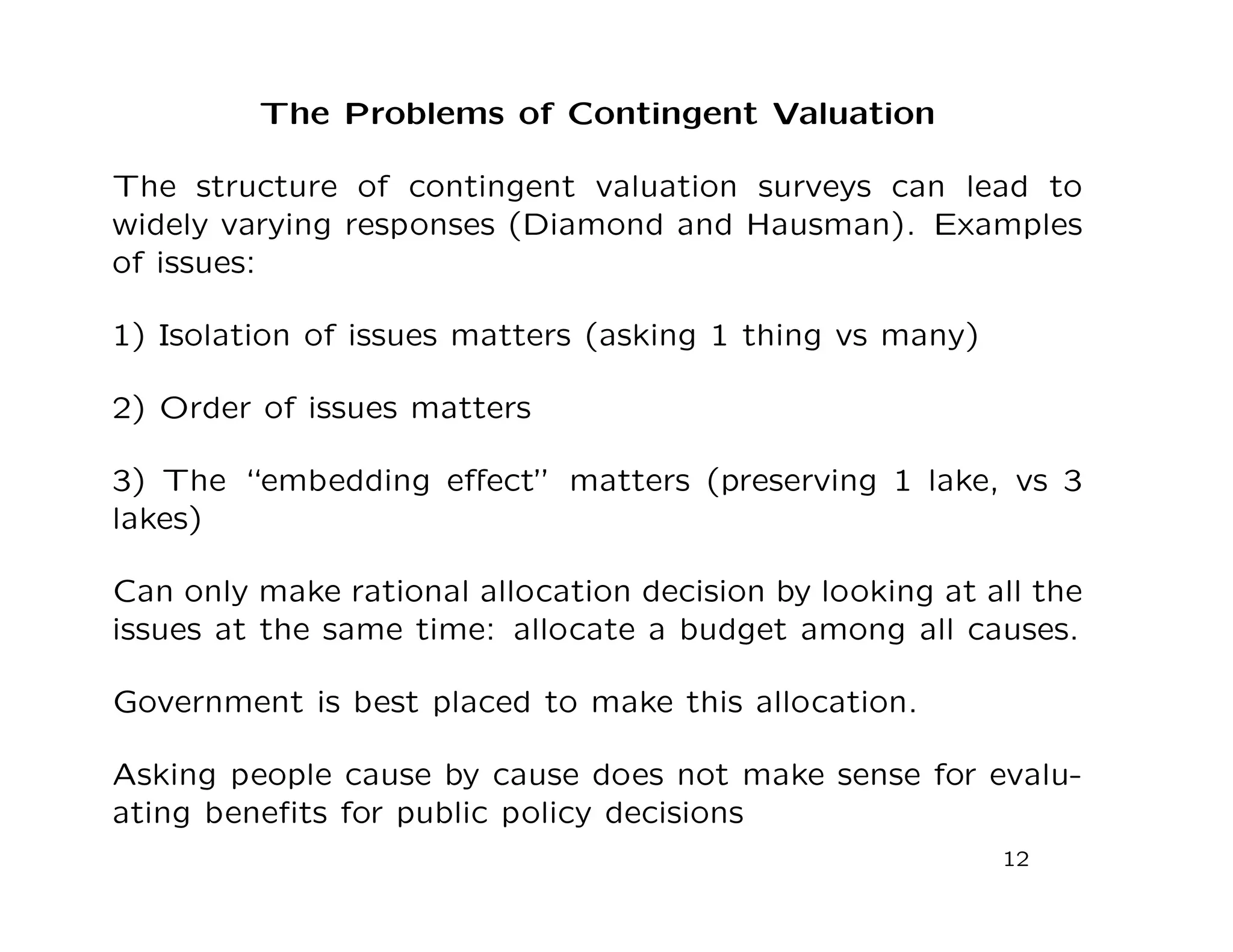 The Problems of Contingent Valuation
The structure of contingent valuation surveys can lead to
widely varying responses (Diamond and Hausman). Examples
of issues:
1) Isolation of issues matters (asking 1 thing vs many)
2) Order of issues matters
3) The “embedding eﬀect” matters (preserving 1 lake, vs 3
lakes)
Can only make rational allocation decision by looking at all the
issues at the same time: allocate a budget among all causes.
Government is best placed to make this allocation.
Asking people cause by cause does not make sense for evalu-
ating beneﬁts for public policy decisions
12
 