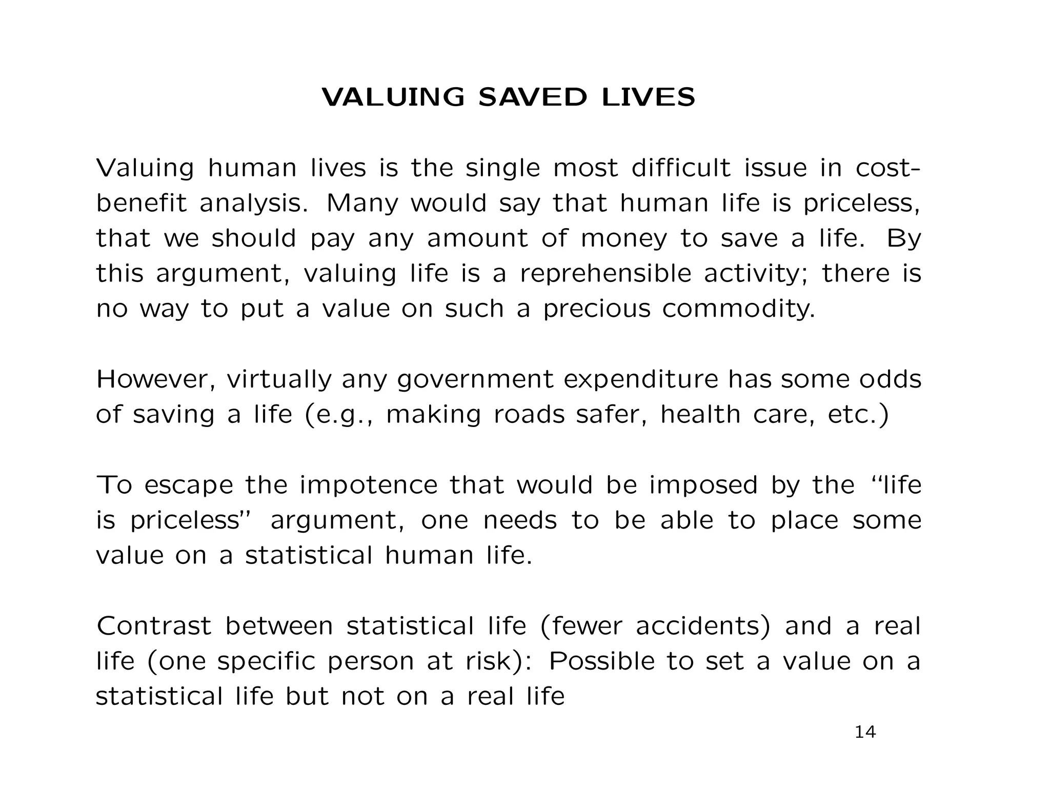 VALUING SAVED LIVES
Valuing human lives is the single most diﬃcult issue in cost-
beneﬁt analysis. Many would say that human life is priceless,
that we should pay any amount of money to save a life. By
this argument, valuing life is a reprehensible activity; there is
no way to put a value on such a precious commodity.
However, virtually any government expenditure has some odds
of saving a life (e.g., making roads safer, health care, etc.)
To escape the impotence that would be imposed by the “life
is priceless” argument, one needs to be able to place some
value on a statistical human life.
Contrast between statistical life (fewer accidents) and a real
life (one speciﬁc person at risk): Possible to set a value on a
statistical life but not on a real life
14
 