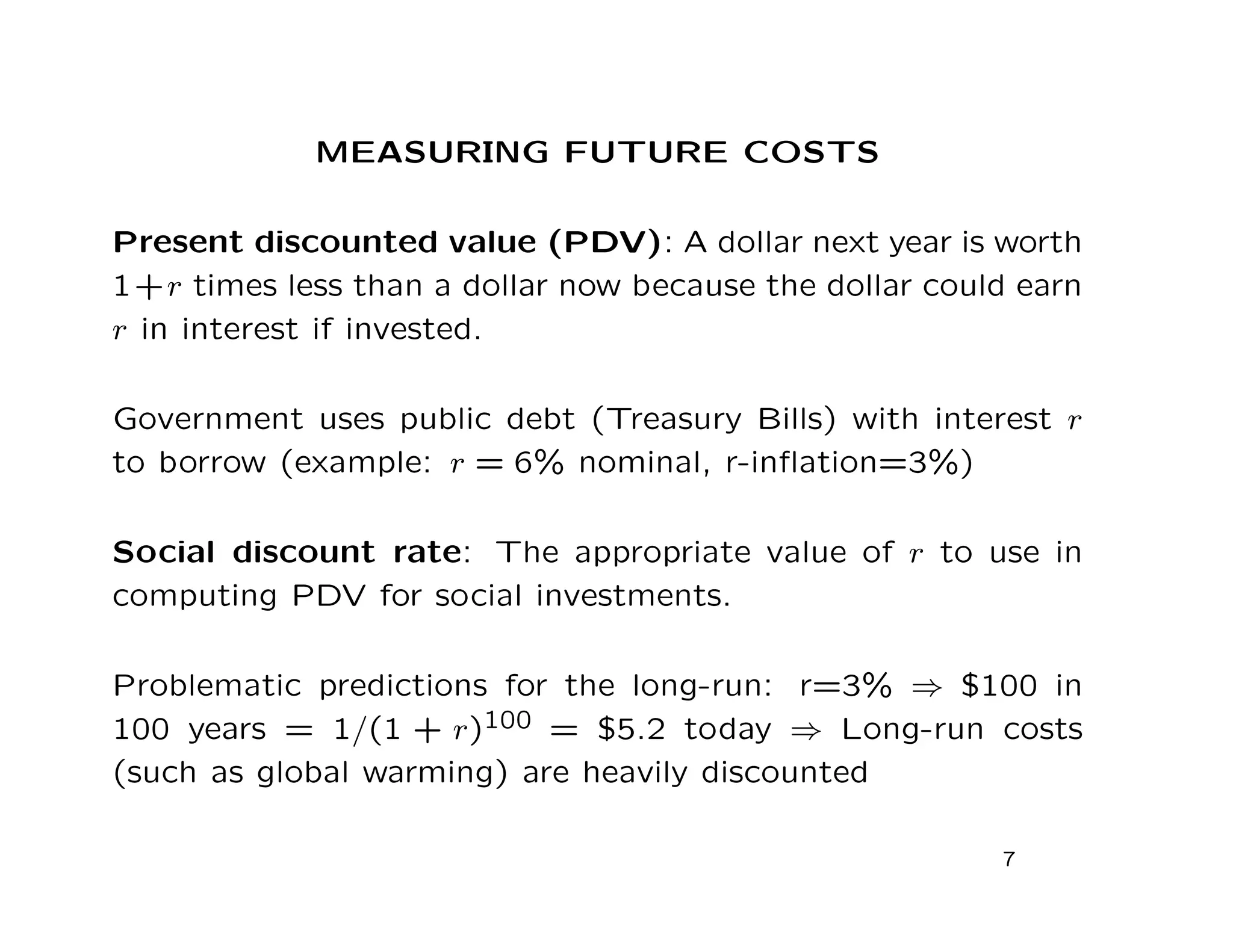 MEASURING FUTURE COSTS
Present discounted value (PDV): A dollar next year is worth
1+r times less than a dollar now because the dollar could earn
r in interest if invested.
Government uses public debt (Treasury Bills) with interest r
to borrow (example: r = 6% nominal, r-inﬂation=3%)
Social discount rate: The appropriate value of r to use in
computing PDV for social investments.
Problematic predictions for the long-run: r=3% ⇒ $100 in
100 years = 1/(1 + r)100 = $5.2 today ⇒ Long-run costs
(such as global warming) are heavily discounted
7
 