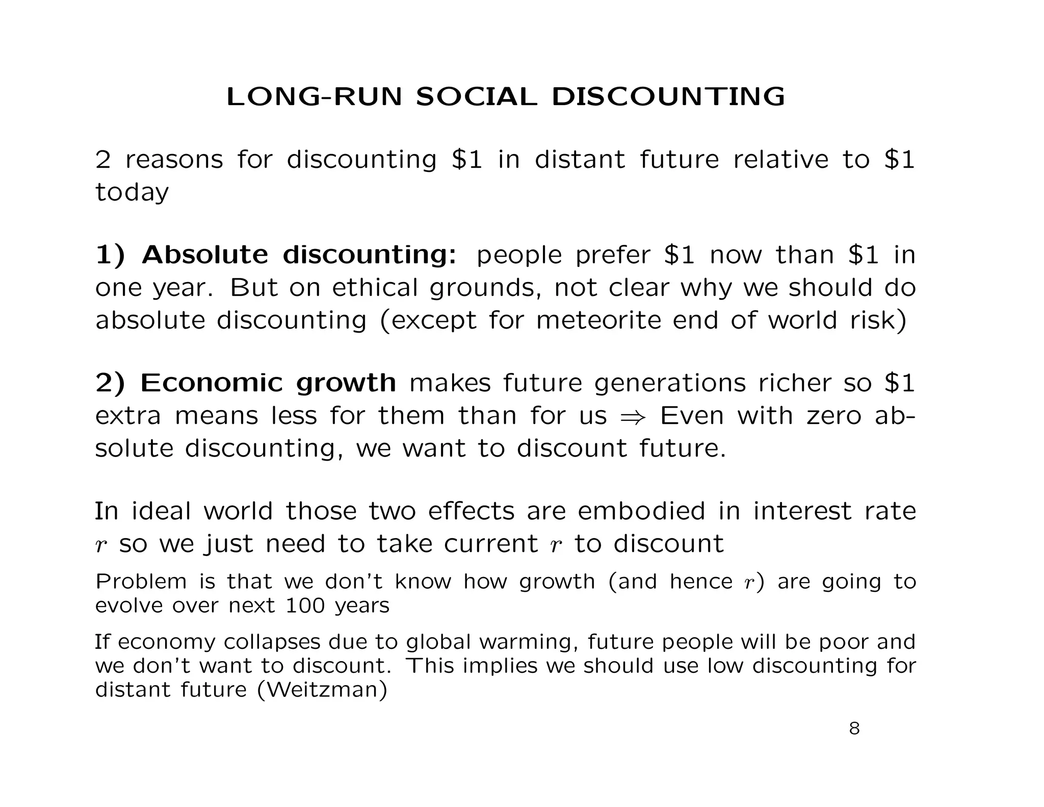 LONG-RUN SOCIAL DISCOUNTING
2 reasons for discounting $1 in distant future relative to $1
today
1) Absolute discounting: people prefer $1 now than $1 in
one year. But on ethical grounds, not clear why we should do
absolute discounting (except for meteorite end of world risk)
2) Economic growth makes future generations richer so $1
extra means less for them than for us ⇒ Even with zero ab-
solute discounting, we want to discount future.
In ideal world those two eﬀects are embodied in interest rate
r so we just need to take current r to discount
Problem is that we don’t know how growth (and hence r) are going to
evolve over next 100 years
If economy collapses due to global warming, future people will be poor and
we don’t want to discount. This implies we should use low discounting for
distant future (Weitzman)
8
 