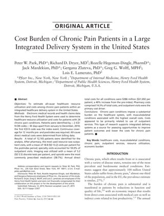 ORIGINAL ARTICLE
Cost Burden of Chronic Pain Patients in a Large
Integrated Delivery System in the United States
Peter W. Park, PhD*; Richard D. Dryer, MD†
; Rozelle Hegeman-Dingle, PharmD*;
Jack Mardekian, PhD*; Gergana Zlateva, PhD*; Greg G. Wolff, MPH‡
;
Lois E. Lamerato, PhD‡
*Pﬁzer Inc., New York, New York ; †
Department of Internal Medicine, Henry Ford Health
System, Detroit, Michigan ; ‡
Department of Public Health Sciences, Henry Ford Health System,
Detroit, Michigan, U.S.A.
& Abstract
Objectives: To estimate all-cause healthcare resource
utilization and costs among chronic pain patients within an
integrated healthcare delivery system in the United States.
Methods: Electronic medical records and health claims data
from the Henry Ford Health System were used to determine
healthcare resource utilization and costs for patients with 24
chronic pain conditions. Patients were identiﬁed by ≥ 2 ICD-
9-CM codes ≥ 30 days apart from January to December, 2010;
the ﬁrst ICD-9 code was the index event. Continuous cover-
age for 12 months pre- and postindex was required. All-cause
direct medical costs were determined from billing data.
Results: A total of 12,165 patients were identiﬁed for the
analysis. After pharmacy, the most used resource was outpa-
tient visits, with a mean of 18.8 (SD 13.2) visits per patient for
the postindex period; specialty visits accounted for 59.0% of
outpatient visits. Imaging was utilized with a mean of 5.2
(SD 5.5) discrete tests per patient, and opioids were the most
commonly prescribed medication (38.7%). Annual direct
total costs for all conditions were $386 million ($31,692 per
patient; a 40% increase from the pre-index). Pharmacy costs
comprised 14.3% of total costs, and outpatient visits were the
primary cost driver.
Conclusions: Chronic pain conditions impose a substantial
burden on the healthcare system, with musculoskeletal
conditions associated with the highest overall costs. Costs
appeared to be primarily related to use of outpatient
services. This type of research supports integrated delivery
systems as a source for assessing opportunities to improve
patient outcomes and lower the costs for chronic pain
patients. &
Key Words: healthcare costs, musculoskeletal conditions,
chronic pain, outpatient services, resource utilization,
economic burden
INTRODUCTION
Chronic pain, which often results from or is associated
with a variety of disease states, remains one of the most
prevalent and burdensome medical conditions. Esti-
mates suggest that approximately 100 million United
States adults suffer from chronic pain,1
almost one-third
of the population, and in the EU, the prevalence estimate
is similar, 27%.2
The burden of chronic pain is substantial and is
manifested in patients by reductions in function and
quality of life,3,4
with an economic impact that results
from direct costs associated with medical care as well as
indirect costs related to lost productivity.1,5
The annual
Address correspondence and reprint requests to: Peter W. Park, PhD,
Pﬁzer Inc., 235 East 42nd Street, New York, NY 10017, U.S.A. E-mail:
peter.park@pﬁzer.com.
Disclosures: Peter W. Park, Rozelle Hegeman-Dingle, Jack Mardekian,
and Gergana Zlateva are employees of Pﬁzer Inc., the sponsor of this study.
Richard D. Dryer, Greg G. Wolff, and Lois E. Lamerato are employees of the
Henry Ford Health System and were not ﬁnancially compensated for their
collaboration on this project or for the development of this article.
Submitted: February 12, 2015; Revision accepted: June 27, 2015
DOI. 10.1111/papr.12357
© 2015 World Institute of Pain, 1530-7085/15/$15.00
Pain Practice, Volume , Issue , 2015 –
 