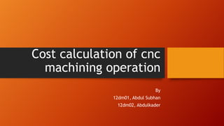 Cost calculation of cnc
machining operation
By
12dm01, Abdul Subhan
12dm02, Abdulkader
 