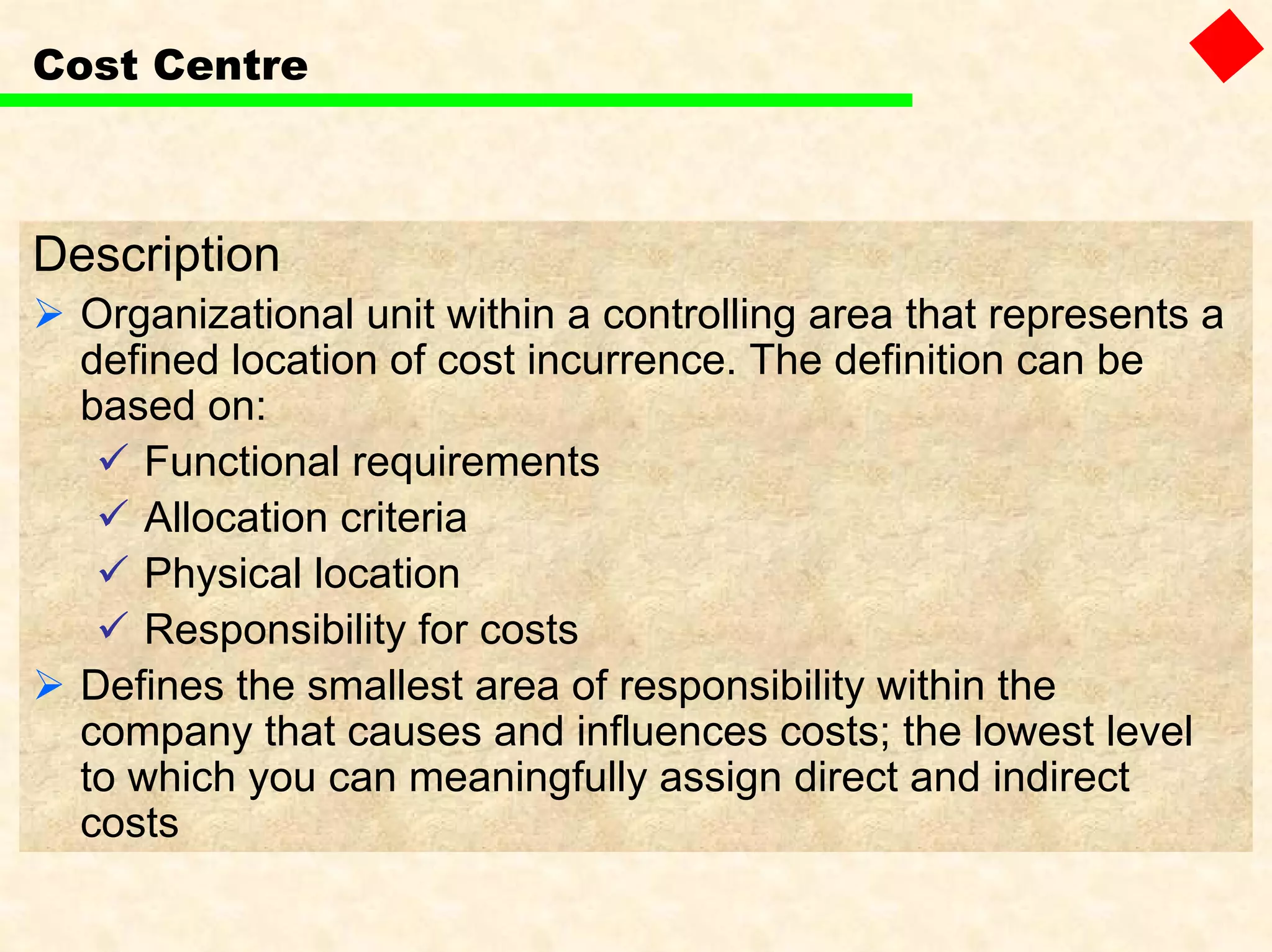 Cost Centre
Description
Organizational unit within a controlling area that represents a
defined location of cost incurrence. The definition can be
based on:
Functional requirements
Allocation criteria
Physical location
Responsibility for costs
Defines the smallest area of responsibility within the
company that causes and influences costs; the lowest level
to which you can meaningfully assign direct and indirect
costs
 