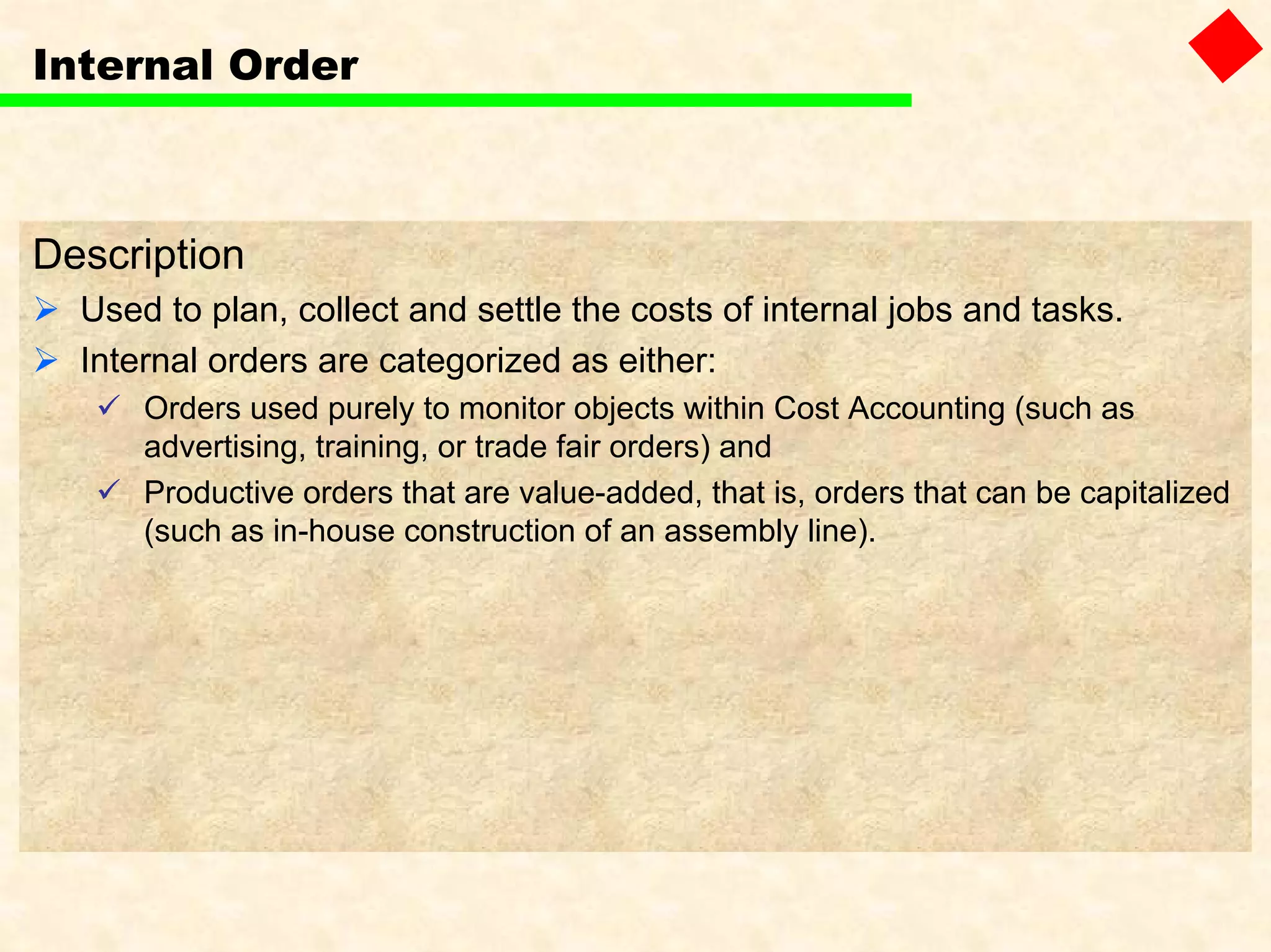 Internal Order
Description
Used to plan, collect and settle the costs of internal jobs and tasks.
Internal orders are categorized as either:
Orders used purely to monitor objects within Cost Accounting (such as
advertising, training, or trade fair orders) and
Productive orders that are value-added, that is, orders that can be capitalized
(such as in-house construction of an assembly line).
 