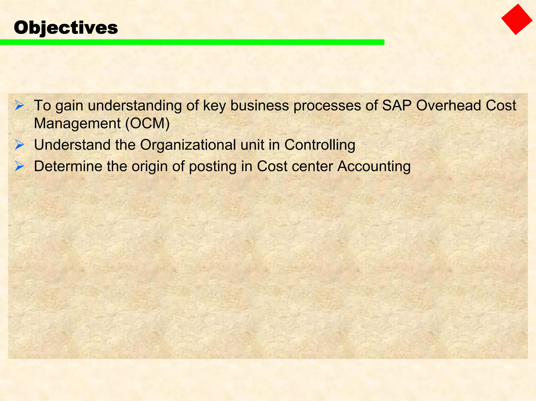 Objectives
To gain understanding of key business processes of SAP Overhead Cost
Management (OCM)
Understand the Organizational unit in Controlling
Determine the origin of posting in Cost center Accounting
 