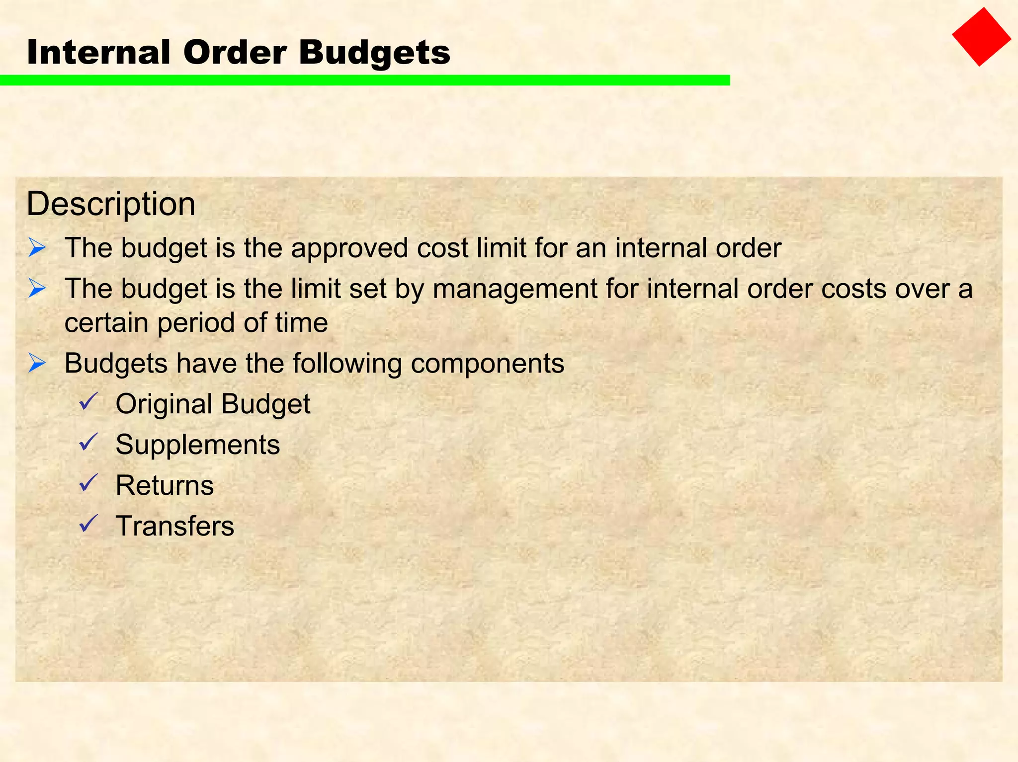 Internal Order Budgets
Description
The budget is the approved cost limit for an internal order
The budget is the limit set by management for internal order costs over a
certain period of time
Budgets have the following components
Original Budget
Supplements
Returns
Transfers
 