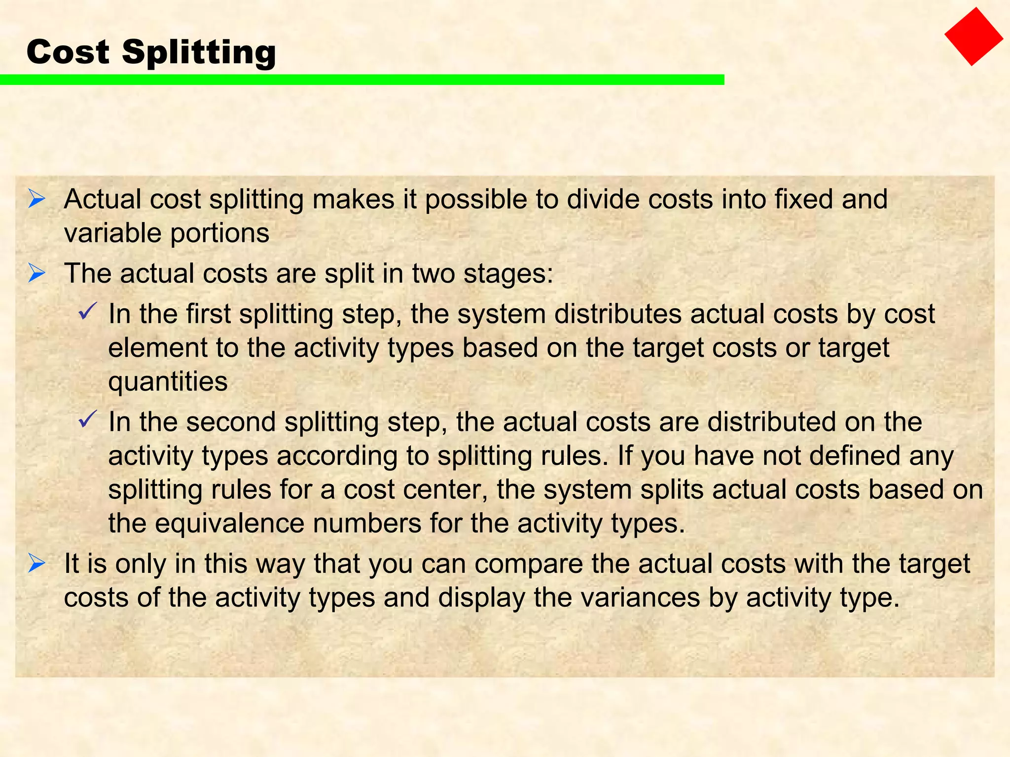 Cost Splitting
Actual cost splitting makes it possible to divide costs into fixed and
variable portions
The actual costs are split in two stages:
In the first splitting step, the system distributes actual costs by cost
element to the activity types based on the target costs or target
quantities
In the second splitting step, the actual costs are distributed on the
activity types according to splitting rules. If you have not defined any
splitting rules for a cost center, the system splits actual costs based on
the equivalence numbers for the activity types.
It is only in this way that you can compare the actual costs with the target
costs of the activity types and display the variances by activity type.
 
