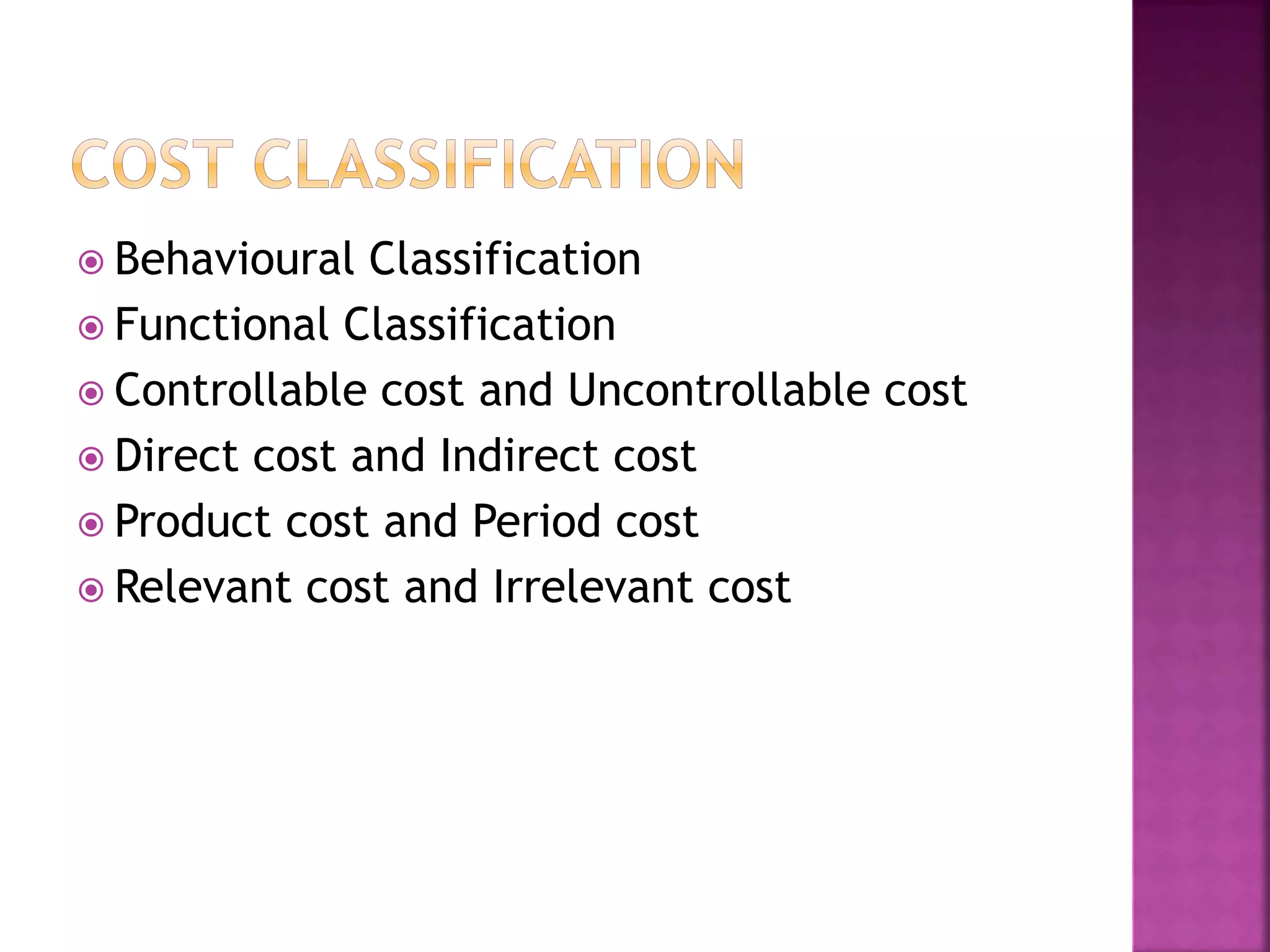  Behavioural Classification
 Functional Classification
 Controllable cost and Uncontrollable cost
 Direct cost and Indirect cost
 Product cost and Period cost
 Relevant cost and Irrelevant cost
 