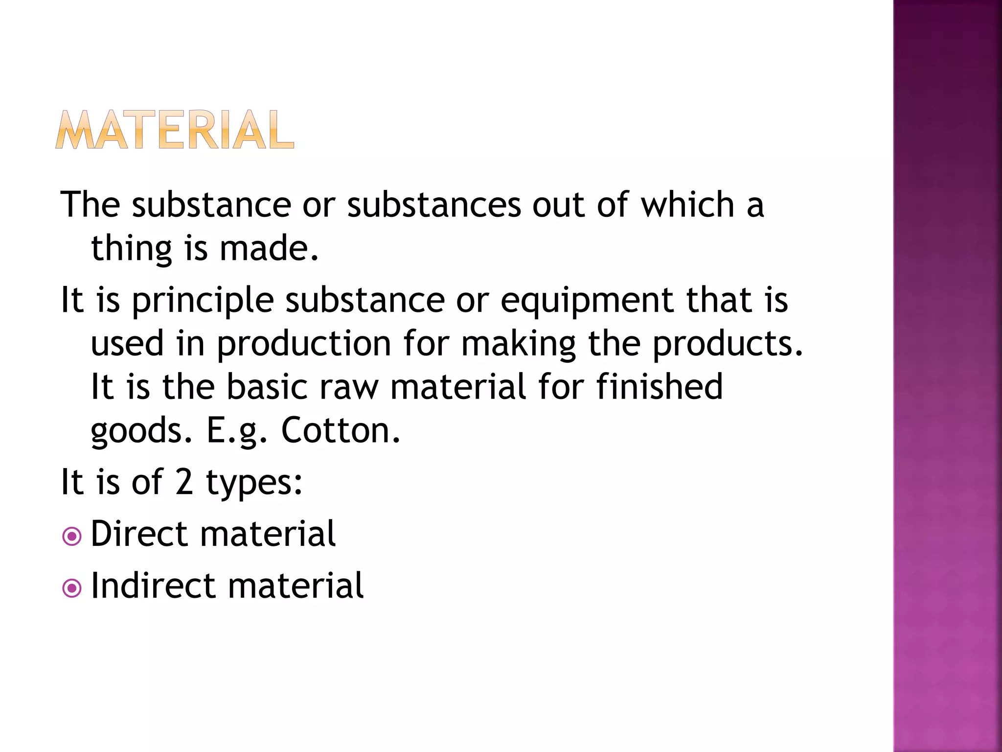 The substance or substances out of which a
thing is made.
It is principle substance or equipment that is
used in production for making the products.
It is the basic raw material for finished
goods. E.g. Cotton.
It is of 2 types:
 Direct material
 Indirect material
 