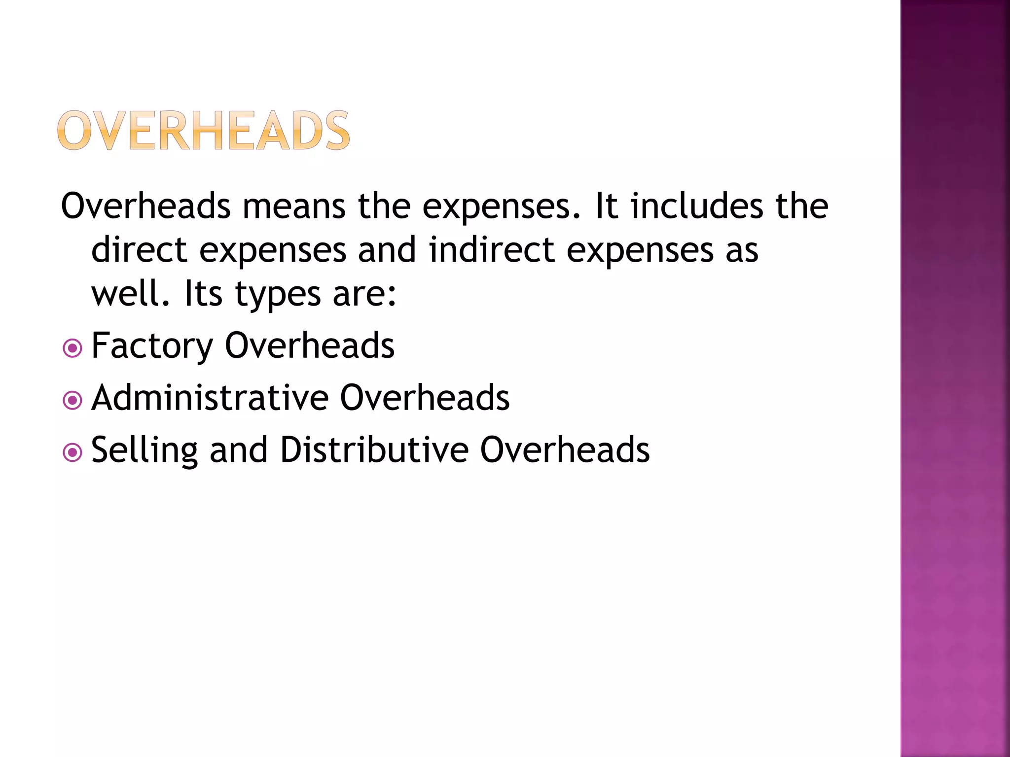 Overheads means the expenses. It includes the
direct expenses and indirect expenses as
well. Its types are:
 Factory Overheads
 Administrative Overheads
 Selling and Distributive Overheads
 