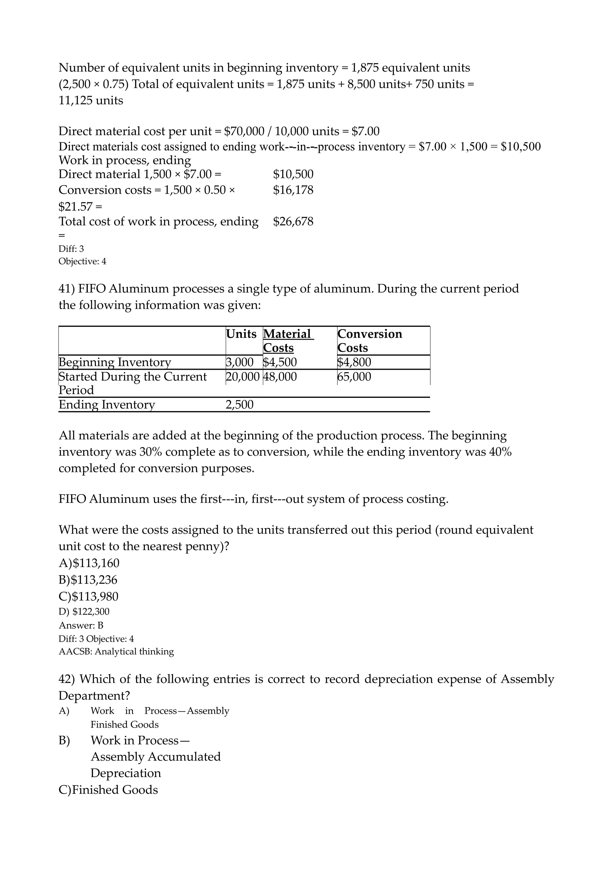 Number of equivalent units in beginning inventory = 1,875 equivalent units
(2,500 × 0.75) Total of equivalent units = 1,875 units + 8,500 units+ 750 units =
11,125 units
Direct material cost per unit = $70,000 / 10,000 units = $7.00
Direct materials cost assigned to ending work-‐-in-‐-process inventory = $7.00 × 1,500 = $10,500
Work in process, ending
Direct material 1,500 × $7.00 = $10,500
Conversion costs = 1,500 × 0.50 ×
$21.57 =
$16,178
Total cost of work in process, ending
=
$26,678
Diff: 3
Objective: 4
41) FIFO Aluminum processes a single type of aluminum. During the current period
the following information was given:
Units Material
Costs
Conversion
Costs
Beginning Inventory 3,000 $4,500 $4,800
Started During the Current
Period
20,000 48,000 65,000
Ending Inventory 2,500
All materials are added at the beginning of the production process. The beginning
inventory was 30% complete as to conversion, while the ending inventory was 40%
completed for conversion purposes.
FIFO Aluminum uses the first-‐-in, first-‐-out system of process costing.
What were the costs assigned to the units transferred out this period (round equivalent
unit cost to the nearest penny)?
A)$113,160
B)$113,236
C)$113,980
D) $122,300
Answer: B
Diff: 3 Objective: 4
AACSB: Analytical thinking
42) Which of the following entries is correct to record depreciation expense of Assembly
Department?
A) Work in Process—Assembly
Finished Goods
B) Work in Process—
Assembly Accumulated
Depreciation
C)Finished Goods
 