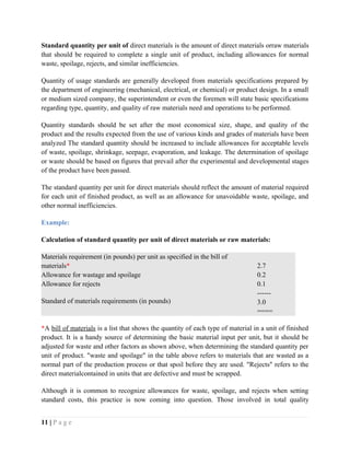 Standard quantity per unit of direct materials is the amount of direct materials orraw materials
that should be required to complete a single unit of product, including allowances for normal
waste, spoilage, rejects, and similar inefficiencies.
Quantity of usage standards are generally developed from materials specifications prepared by
the department of engineering (mechanical, electrical, or chemical) or product design. In a small
or medium sized company, the superintendent or even the foremen will state basic specifications
regarding type, quantity, and quality of raw materials need and operations to be performed.
Quantity standards should be set after the most economical size, shape, and quality of the
product and the results expected from the use of various kinds and grades of materials have been
analyzed The standard quantity should be increased to include allowances for acceptable levels
of waste, spoilage, shrinkage, seepage, evaporation, and leakage. The determination of spoilage
or waste should be based on figures that prevail after the experimental and developmental stages
of the product have been passed.
The standard quantity per unit for direct materials should reflect the amount of material required
for each unit of finished product, as well as an allowance for unavoidable waste, spoilage, and
other normal inefficiencies.
Example:
Calculation of standard quantity per unit of direct materials or raw materials:
Materials requirement (in pounds) per unit as specified in the bill of
materials*
Allowance for wastage and spoilage
Allowance for rejects
Standard of materials requirements (in pounds)
2.7
0.2
0.1
------
3.0
====
*A bill of materials is a list that shows the quantity of each type of material in a unit of finished
product. It is a handy source of determining the basic material input per unit, but it should be
adjusted for waste and other factors as shown above, when determining the standard quantity per
unit of product. "waste and spoilage" in the table above refers to materials that are wasted as a
normal part of the production process or that spoil before they are used. "Rejects" refers to the
direct materialcontained in units that are defective and must be scrapped.
Although it is common to recognize allowances for waste, spoilage, and rejects when setting
standard costs, this practice is now coming into question. Those involved in total quality
11 | P a g e
 