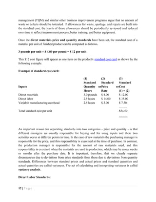 management (TQM) and similar other business improvement programs argue that no amount of
waste or defects should be tolerated. If allowances for waste, spoilage, and rejects are built into
the standard cost, the levels of those allowances should be periodically reviewed and reduced
over time to reflect improvement process, better training, and better equipment.
Once the direct materials price and quantity standards have been set, the standard cost of a
material per unit of finished product can be computed as follows.
3 pounds per unit × $ 4.00 per pound = $ 12 per unit
This $12 cost figure will appear as one item on the product's standard cost card as shown by the
following example.
Example of standard cost card:
(1) (2) (3)
Inputs
Standard
Quantity or
Hours
Standard
Price or
Rate
Standard
Cost
(1) × (2)
Direct materials 3.0 pounds $ 4.00 $ 12.00
Direct labor 2.5 hours $ 14.00 $ 35.00
Variable manufacturing overhead 2.5 hours $ 3.00 $ 7.50
--------
Total standard cost per unit $54.50
=====
An important reason for separating standards into two categories - price and quantity - is that
different managers are usually responsible for buying and for using inputs and these two
activities occur at different points in time. In the case of raw materials the purchasing manager is
responsible for the price, and this responsibility is exercised at the time of purchase. In contrast,
the production manager is responsible for the amount of raw materials used, and this
responsibility is exercised when the materials are used in production, which may be many weeks
or months after the purchase date. It is important, therefore, that we cleanly separate
discrepancies due to deviations from price standards from those due to deviations from quantity
standards. Differences between standard prices and actual prices and standard quantities and
actual quantities are called variances. The act of calculating and interpreting variances is called
variance analysis.
Direct Labor Standards:
12 | P a g e
 
