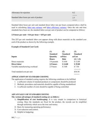 Allowance for rejection
Standard labor hours per unit of product
0.2
-------
2.5
====
Standard labor hours per unit and standard direct labor rate per hours computed above shall be
used in calculating labor rate variance and labor efficiency variance. Once the rate and time
standards have been set, the standard labor cost per unit of product can be computed as follows:
2.5 hours per unit × $14 per hour = $35 per unit
This $35 per unit standards labor cost appears along with direct materials on the standard cost
card of the product as shown by the following example.
Example of Standard Cost Card:
(1) (2) (3)
Inputs
Standard
Quantity or
Hours
Standard
Price or
Rate
Standard
Cost
(1) × (2)
Direct materials 3.0 pounds $ 4.00 $ 12.00
Direct labor 2.5 hours $ 14.00 $ 35.00
Variable manufacturing overhead 2.5 hours $ 3.00 $ 7.50
----------
Total standard cost per unit $54.50
=====
APPLICATION OF STANDARD COSTING
The application of standard costing requires the following conditions to be fulfilled:
1. a sufficient volume of standard products or components should be produced
2. Methods, procedures and materials should be capable of being standardized.
3. A sufficient number of costs should be capable of being controlled.
ADVANTAGE S OF STANDARD COSTING
The various advantages of standard costing are as follows:
1) Simplification of cost bookkeeping: It is very simple in comparison to historical
costing. Once the standards are fixed for the product, the records can be simplified
through uniformity which saves the time and money.
2) Basis for measuring operating performance:
3) Cost reduction and control:
4) Helpful in budgeting:
14 | P a g e
 