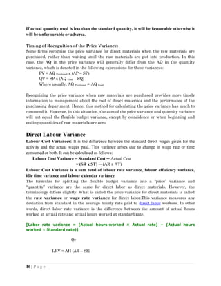 If actual quantity used is less than the standard quantity, it will be favourable otherwise it
will be unfavourable or adverse.
Timing of Recognition of the Price Variance:
Some firms recognize the price variance for direct materials when the raw materials are
purchased, rather than waiting until the raw materials are put into production. In this
case, the AQ in the price variance will generally differ from the AQ in the quantity
variance, which is denoted in the following expressions for these variances:
PV = AQ Purchased x (AP – SP)
QV = SP x (AQ Used – SQ)
Where usually, AQ Purchased  AQ Used
Recognizing the price variance when raw materials are purchased provides more timely
information to management about the cost of direct materials and the performance of the
purchasing department. Hence, this method for calculating the price variance has much to
commend it. However, in this situation, the sum of the price variance and quantity variance
will not equal the flexible budget variance, except by coincidence or when beginning and
ending quantities of raw materials are zero.
Direct Labour Variance
Labour Cost Variances: It is the difference between the standard direct wages given for the
activity and the actual wages paid. This variance arises due to change in wage rate or time
consumed or both. It can be calculated as follows:
Labour Cost Variance = Standard Cost ─ Actual Cost
= (SR x ST) ─ (AR x AT)
Labour Cost Variance is a sum total of labour rate variance, labour efficiency variance,
idle time variance and labour calendar variance
The formulas for splitting the flexible budget variance into a “price” variance and
“quantity” variance are the same for direct labor as direct materials. However, the
terminology differs slightly. What is called the price variance for direct materials is called
the rate variance or wage rate variance for direct labor.This variance measures any
deviation from standard in the average hourly rate paid to direct labor workers. In other
words, direct labor rate variance is the difference between the amount of actual hours
worked at actual rate and actual hours worked at standard rate.
[Labor rate variance = (Actual hours worked × Actual rate) − (Actual hours
worked × Standard rate)]
Or
LRV = AH (AR – SR)
16 | P a g e
 
