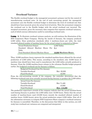 Overhead Variance
The flexible overhead budget is the managerial accountant’s primary tool for the control of
manufacturing overhead costs. At the end of each accounting period, the managerial
accountant uses the flexible overhead budget to determine the level of overhead cost that
should have been incurred, given the actual level of activity. Then the accountant compares
the overhead cost in the flexible budget with the actual overhead cost incurred. The
marginal accountant, given the necessary data computes four separate overhead variances,
each of which conveys information useful in controlling overhead costs.
Examp. 1. To illustrate overhead variance analysis, we will continue the illustration of the
XYZ Carpenters Share Company. During the month of January, the company produced
2,500 tables. Since production standards allow 4 machines–hours per table, the total
standard allowed number of machine hours for the actual output is computed as follows:
Actual Production Output 2,500 Tables
Standard Allowed Machine Hours Per
Table
X 4
Total Standard Allowed Machine Hours 10,000 Machines Hours
Thus, 10,000 machines–hours represent the standard machine-hours allowed for the actual
production of 2,500 tables. This means, according to the standard, only 10,000 hours of
machine time should have been used to manufacture the 2,500 tables actually produced in
January. From the 10,000 machine-hours column in the columnar flexible budget prepared
earlier, the budgeted overhead cost for January is follows:
Budgeted Overhead Cost For January
Variable Overhead Birr 65,000
Fixed Overhead 42,000
From the cost-accounting records of the company, the controller determined that the
following overhead costs were actually incurred during January to produce the 2,500 tables:
Actual Costs For January
Variable Overhead Birr 71,400
Fixed Overhead 43,800
Total Overhead Birr 115,200
The production supervisor’s records of the company indicate that the actual machine-hours
used during January to produce the 2,500 tables were 10,500 hours. Notice that the actual
number of machine-hours used (10,500 hours exceeds the standard allowed number of
machine hours 10,000 hours), given the actual production output 2,500 tables. Now all of
the information necessary to compute XYZ Carpenters Share company’s overhead variances
for January is assembled. Therefore, in the discussions that follow in this section, you will
study how overhead cost variances are computed and interpreted.
18 | P a g e
 