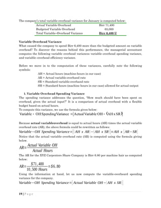 The company’s total variable-overhead variance for January is computed below:
Actual Variable Overhead Birr 71,400
Budgeted Variable Overhead 65,000
Total Variable–Overhead Variance Birr 6,400 U
Variable Overhead Variance
What caused the company to spend Birr 6,400 more than the budgeted amount on variable
overhead? To discover the reasons behind this performance, the managerial accountant
computes the following variable overhead variances variable–overhead spending variance,
and variable–overhead efficiency variance.
Before we move in to the computation of these variances, carefully note the following
symbols:
AH = Actual hours (machine-hours in our case)
AR = Actual variable-overhand rate
SR = Standard variable-overhand rate
SH = Standard hours (machine hours in our case) allowed for actual output
1. Variable Overhead Spending Variance
The spending variance addresses the question, “How much should have been spent on
overhead, given the actual input?” It is a comparison of actual overhead with a flexible
budget based on actual hours.
To compute this variance, we use the formula given below:
 
 
SR
x
AH
OH
Variable
Actual
Variance
Spending
OH
Variable 


Because actual variableoverhead is equal to actual hours (AH) times the actual variable
overhead rate (AR), the above formula could be rewritten as follows:
Variable−OH Spending Variance=[( AH x AR)−(AH x SR)]=AH x [ AR−SR]
Notice that the actual variable–overhead rate (AR) is computed using the formula giving
below.
AR=
Actual Variable OH
Actual Hours
The AR for the XYZ Carpenters Share Company is Birr 6.80 per machine hair as computed
below:
AR=
$71,400
10,500 Hours
=$6.80
Using the information at hand, let us now compute the variable-overheard spending
variance for the company.
Variable−OH Spending Variance=[ Actual Variable OH−(AH x SR)]
19 | P a g e
 