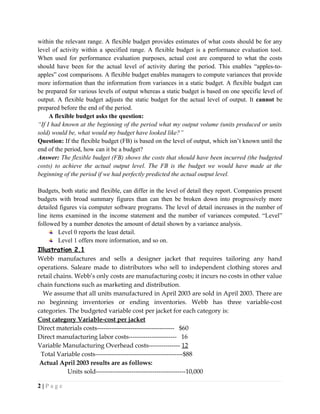 within the relevant range. A flexible budget provides estimates of what costs should be for any
level of activity within a specified range. A flexible budget is a performance evaluation tool.
When used for performance evaluation purposes, actual cost are compared to what the costs
should have been for the actual level of activity during the period. This enables “apples-to-
apples” cost comparisons. A flexible budget enables managers to compute variances that provide
more information than the information from variances in a static budget. A flexible budget can
be prepared for various levels of output whereas a static budget is based on one specific level of
output. A flexible budget adjusts the static budget for the actual level of output. It cannot be
prepared before the end of the period.
A flexible budget asks the question:
“If I had known at the beginning of the period what my output volume (units produced or units
sold) would be, what would my budget have looked like?”
Question: If the flexible budget (FB) is based on the level of output, which isn’t known until the
end of the period, how can it be a budget?
Answer: The flexible budget (FB) shows the costs that should have been incurred (the budgeted
costs) to achieve the actual output level. The FB is the budget we would have made at the
beginning of the period if we had perfectly predicted the actual output level.
Budgets, both static and flexible, can differ in the level of detail they report. Companies present
budgets with broad summary figures than can then be broken down into progressively more
detailed figures via computer software programs. The level of detail increases in the number of
line items examined in the income statement and the number of variances computed. “Level”
followed by a number denotes the amount of detail shown by a variance analysis.
Level 0 reports the least detail.
Level 1 offers more information, and so on.
Illustration 2.1
Webb manufactures and sells a designer jacket that requires tailoring any hand
operations. Saleare made to distributors who sell to independent clothing stores and
retail chains. Webb’s only costs are manufacturing costs; it incurs no costs in other value
chain functions such as marketing and distribution.
We assume that all units manufactured in April 2003 are sold in April 2003. There are
no beginning inventories or ending inventories. Webb has three variable-cost
categories. The budgeted variable cost per jacket for each category is:
Cost category Variable-cost per jacket
Direct materials costs------------------------------------- $60
Direct manufacturing labor costs----------------------- 16
Variable Manufacturing Overhead costs--------------- 12
Total Variable costs------------------------------------------$88
Actual April 2003 results are as follows:
Units sold-------------------------------------------10,000
2 | P a g e
 