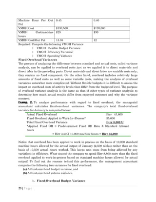 Machine Hour Per Out
Put
0.45 0.40
VMOH Cost $130,500 $120,000
VMOH Cost/machine
hours
$29 $30
VMOH Cost/Out Put 13.05 12
Required: Compute the following VMOH Variance
 VMOH Flexible Budget Variance
 VMOH Efficiency Variance
 VMOH Spending Variance
Fixed Overhead Variances
The process of analyzing the difference between standard and actual costs, called variance
analysis, can be applied to overhead costs just as we applied it to direct materials and
direct labor in the preceding parts. Direct materials and direct labor are variable costs only;
they contain no fixed component. On the other hand, overhead includes relatively large
amounts of fixed costs as well as some variable costs, making the analysis of overhead
variances somewhat more complicated. Without flexible budgets it is difficult to assess the
impact on overhead costs of activity levels that differ from the budgeted level. The purpose
of overhead variance analysis is the same as that of other types of variance analysis: to
determine how much actual results differ from expected outcomes and why the variance
occurred.
Examp. 2. To analyze performance with regard to fixed overhead, the managerial
accountant calculates fixed-overhead variances. The company’s total fixed-overhead
variance for January is computed below:
Actual Fixed Overhead Birr 43,800
Fixed Overhead Applied to Work-In–Process* 35,000
Total Fixed Overhead Variance Birr 8,800 U
*Applied Fixed OH = Predetermined Fixed OH Rate X Standard Allowed
hours
= Birr 3.50 X 10,000 machine hours = Birr 35,000
Notice that overhead has been applied to work in process on the basis of 10,000 standard
machine hours allowed for the actual output of January (2,500 tables) rather than on the
basis of 10,500 actual hours worked. This keeps unit costs from being affected by any
variations in efficiency. What caused the company to spend Birr 8,800 more than the fixed
overhead applied to work-in-process based on standard machine hours allowed for actual
output? To find out the reasons behind this performance, the management accountant
computes the following two variances for fixed overhead:
(a) A fixed–overhead budget variance, and
(b) A fixed–overhead volume variance.
1. Fixed-Overhead Budget Variance
23 | P a g e
 