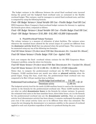 The budget variance is the difference between the actual fixed overhead costs incurred
during the period and the budgeted fixed overhead costs as contained in the flexible
overhead budget. This variance, used by managers to control fixed overhead costs, and that
is computed by using the following formula:
Fixed−OH Budget Variance=[ Actual Variable OH Cost−Flexible Budget Fixed OH Cost]
XYZ Carpenters Share Company’s fixed-overhead budget variance for January is, applying
the formula given about, computed as follows:
Fixed−OH Budget Variance=[ Actual Variable OH Cost−Flexible Budget Fixed OH Cost]
Fixed−OH Budget Variance=[$ 43,800−$ 42,000]=$1,800 Unfavourable
2. Fixed-Overhead Volume Variance
The volume variance is a measure of utilization of plant facilities. The variance arises
whenever the standard hours allowed for the actual output of a period are different from
the dominator activity level that was planned when the period began. This variance can
be commuted using any one of the following two formulas:
Fixed OH Volume Variance=[Predeter mined FOH Rate(Denominators Hrs−Standard Hrs Allowed)]
Fixed OH Volume Variance=[Flexibe Budget FOH Cost−Applied FOH]
Let’s now compute the fixed –overhead volume variance for the XYZ Carpenters Share
Company’s problem, using the above two formulas.
Fixed OH Volume Variance=[Pr edeter mined FOH Rate(Denominators Hrs−S tandard Hrs Allowed)]
Fixed OH Volume Variance=[$ 3.50(12,000 Hrs−10,000 Hrs )]=$7,000 Unfaourable
Notice that, to compute the predetermined overhead rate for XYZ Carpenters Share
Company, 12,000 machine-hours per month was taken as planned activity when the
period began. Using this base, recall that, the predetermined fixed overhead rate was
computed to be Birr 3.50 per machine hour as follows:
Predetermined Fixed overhead rate =
Flexible budget fixed overhead cost
Denominator activity
=
$42,000
12,000 Hrs
=$3.50
The budgeted activity level for the moth (12,000 machine hours) is used as the denominator
activity in the formula for the predetermined overhead rate. These 12,000 machine hours
are what we called denominator hours in the formula for volume variance. In general,
the estimated total units in the base (machine hours, direct-labor hours, etc.) in the formula
for the predetermined overhead rate are the denominator activity. Once an estimated
activity level (denominator activity) has been chosen, it remains unchanged throughout the
year even if the actual activity turns out to be different from what was estimated. The
reason for not changing the denominator is to maintain stability in the amount of overhead
applied to each unit of product regardless of when it is produced during the year.
24 | P a g e
 