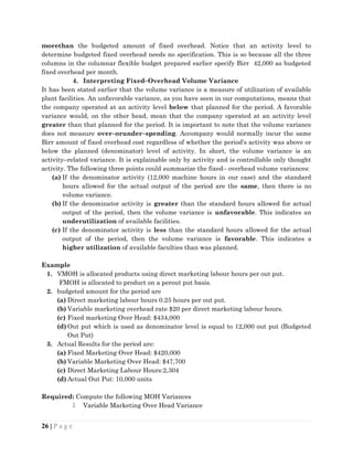morethan the budgeted amount of fixed overhead. Notice that an activity level to
determine budgeted fixed overhead needs no specification. This is so because all the three
columns in the columnar flexible budget prepared earlier specify Birr 42,000 as budgeted
fixed overhead per month.
4. Interpreting Fixed–Overhead Volume Variance
It has been stated earlier that the volume variance is a measure of utilization of available
plant facilities. An unfavorable variance, as you have seen in our computations, means that
the company operated at an activity level below that planned for the period. A favorable
variance would, on the other head, mean that the company operated at an activity level
greater than that planned for the period. It is important to note that the volume variance
does not measure over–orunder–spending. Accompany would normally incur the same
Birr amount of fixed overhead cost regardless of whether the period’s activity was above or
below the planned (denominator) level of activity. In short, the volume variance is an
activity–related variance. It is explainable only by activity and is controllable only thought
activity. The following three points could summarize the fixed– overhead volume variances:
(a) If the denominator activity (12,000 machine hours in our case) and the standard
hours allowed for the actual output of the period are the same, then there is no
volume variance.
(b) If the denominator activity is greater than the standard hours allowed for actual
output of the period, then the volume variance is unfavorable. This indicates an
underutilization of available facilities.
(c) If the denominator activity is less than the standard hours allowed for the actual
output of the period, then the volume variance is favorable. This indicates a
higher utilization of available faculties than was planned.
Example
1. VMOH is allocated products using direct marketing labour hours per out put.
FMOH is allocated to product on a perout put basis.
2. budgeted amount for the period are
(a) Direct marketing labour hours 0.25 hours per out put.
(b) Variable marketing overhead rate $20 per direct marketing labour hours.
(c) Fixed marketing Over Head: $434,000
(d) Out put which is used as denominator level is equal to 12,000 out put (Budgeted
Out Put)
3. Actual Results for the period are:
(a) Fixed Marketing Over Head: $420,000
(b) Variable Marketing Over Head: $47,700
(c) Direct Marketing Labour Hours:2,304
(d) Actual Out Put: 10,000 units
Required: Compute the following MOH Variances
 Variable Marketing Over Head Variance
26 | P a g e
 