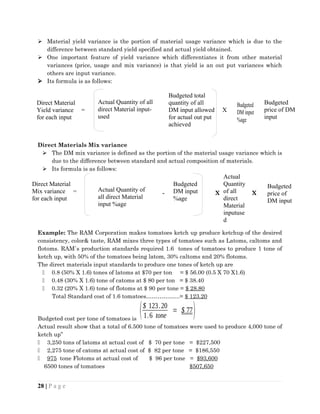  Material yield variance is the portion of material usage variance which is due to the
difference between standard yield specified and actual yield obtained.
 One important feature of yield variance which differentiates it from other material
variances (price, usage and mix variance) is that yield is an out put variances which
others are input variance.
 Its formula is as follows:
Direct Materials Mix variance
 The DM mix variance is defined as the portion of the material usage variance which is
due to the difference between standard and actual composition of materials.
 Its formula is as follows:
- X X
Example: The RAM Corporation makes tomatoes ketch up produce ketchup of the desired
consistency, color& taste, RAM mixes three types of tomatoes such as Latoms, caltoms and
flotoms. RAM`s production standards required 1.6 tones of tomatoes to produce 1 tone of
ketch up, with 50% of the tomatoes being latom, 30% caltoms and 20% flotoms.
The direct materials input standards to produce one tones of ketch up are
 0.8 (50% X 1.6) tones of latoms at $70 per ton = $ 56.00 (0.5 X 70 X1.6)
 0.48 (30% X 1.6) tone of catoms at $ 80 per ton = $ 38.40
 0.32 (20% X 1.6) tone of flotoms at $ 90 per tone = $ 28.80
Total Standard cost of 1.6 tomatoes……………...= $ 123.20
Budgeted cost per tone of tomatoes is
($ 123.20
1.6 tone
= $ 77)
Actual result show that a total of 6.500 tone of tomatoes were used to produce 4,000 tone of
ketch up”
 3,250 tons of latoms at actual cost of $ 70 per tone = $227,500
 2,275 tone of catoms at actual cost of $ 82 per tone = $186,550
 975 tone Flotoms at actual cost of $ 96 per tone = $93,600
6500 tones of tomatoes $507,650
28 | P a g e
Direct Material
Yield variance =
for each input
Actual Quantity of all
direct Material input-
used
Budgeted total
quantity of all
DM input allowed X
for actual out put
achieved
Budgeted
DM input
%age
Direct Material
Mix variance =
for each input
Actual Quantity of
all direct Material
input %age
Budgeted
DM input
%age
Budgeted
price of DM
input
Actual
Quantity
of all
direct
Material
inputuse
d
Budgeted
price of
DM input
 