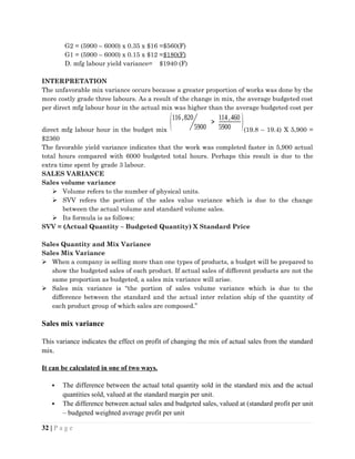 G2 = (5900 – 6000) x 0.35 x $16 =$560(F)
G1 = (5900 – 6000) x 0.15 x $12 =$180(F)
D. mfg labour yield variance= $1940 (F)
INTERPRETATION
The unfavorable mix variance occurs because a greater proportion of works was done by the
more costly grade three labours. As a result of the change in mix, the average budgeted cost
per direct mfg labour hour in the actual mix was higher than the average budgeted cost per
direct mfg labour hour in the budget mix
(116,820
5900
>
114,460
5900 )(19.8 – 19.4) X 5,900 =
$2360
The favorable yield variance indicates that the work was completed faster in 5,900 actual
total hours compared with 6000 budgeted total hours. Perhaps this result is due to the
extra time spent by grade 3 labour.
SALES VARIANCE
Sales volume variance
 Volume refers to the number of physical units.
 SVV refers the portion of the sales value variance which is due to the change
between the actual volume and standard volume sales.
 Its formula is as follows:
SVV = (Actual Quantity – Budgeted Quantity) X Standard Price
Sales Quantity and Mix Variance
Sales Mix Variance
 When a company is selling more than one types of products, a budget will be prepared to
show the budgeted sales of each product. If actual sales of different products are not the
same proportion as budgeted, a sales mix variance will arise.
 Sales mix variance is “the portion of sales volume variance which is due to the
difference between the standard and the actual inter relation ship of the quantity of
each product group of which sales are composed.”
Sales mix variance
This variance indicates the effect on profit of changing the mix of actual sales from the standard
mix.
It can be calculated in one of two ways.
 The difference between the actual total quantity sold in the standard mix and the actual
quantities sold, valued at the standard margin per unit.
 The difference between actual sales and budgeted sales, valued at (standard profit per unit
– budgeted weighted average profit per unit
32 | P a g e
 