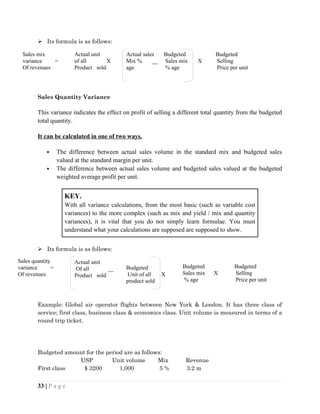  Its formula is as follows:
Sales Quantity Variance
This variance indicates the effect on profit of selling a different total quantity from the budgeted
total quantity.
It can be calculated in one of two ways.
 The difference between actual sales volume in the standard mix and budgeted sales
valued at the standard margin per unit.
 The difference between actual sales volume and budgeted sales valued at the budgeted
weighted average profit per unit.
KEY.
With all variance calculations, from the most basic (such as variable cost
variances) to the more complex (such as mix and yield / mix and quantity
variances), it is vital that you do not simply learn formulae. You must
understand what your calculations are supposed are supposed to show.
 Its formula is as follows:
Example: Global air operator flights between New York & London. It has three class of
service; first class, business class & economics class. Unit volume is measured in terms of a
round trip ticket.
Budgeted amount for the period are as follows:
USP Unit volume Mix Revenue
First class $ 3200 1,000 5 % 3.2 m
33 | P a g e
Sales mix
variance =
Of revenues
Sales quantity
variance =
Of revenues
Actual unit
of all X
Product sold
Actual sales
Mix % __
age
Budgeted
Sales mix X
% age
Budgeted
Selling
Price per unit
Sales
mix
Budgeted
Unit of all X
product sold
Actual unit
Of all __
Product sold
Budgeted
Sales mix X
% age
Budgeted
Selling
Price per unit
 
