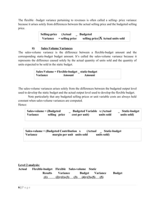 The flexible –budget variance pertaining to revenues is often called a selling- price variance
because it arises solely from differences between the actual selling price and the budgeted selling
price.
ii) Sales-Volume Variances
The sales-volume variance is the difference between a flexible-budget amount and the
corresponding static-budget budget amount. It’s called the sales-volume variance because it
represents the difference caused solely by the actual quantity of units sold and the quantity of
units expected to be sold in the static budget.
The sales-volume variances arises solely from the differences between the budgeted output level
used to develop the static budget and the actual output level used to develop the flexible budget.
Note particularly that any budgeted selling prices or unit variable costs are always held
constant when sales-volume variances are computed.
Hence:
Level 2 analysis:
Actual Flexible-budget Flexible Sales-volume Static
Results Variance Budget Variance Budget
(1) (2)=(1)-(3) (3) (4)=(3)-(5) (5)
6 | P a g e
Selling-price (Actual _ Budgeted
Variance = selling price selling price)X Actual units sold
Sales-Volume = Flexible-budget _ static-budget
Variance Amount Amount
Sales-volume = (Budgeted _ Budgeted Variable x (Actual _ Static-budget
Variance selling price cost per unit) units sold units sold)
Sales-volume = (Budgeted Contribution x (Actual _ Static-budget
Variance margin per unit units sold units sold)
 