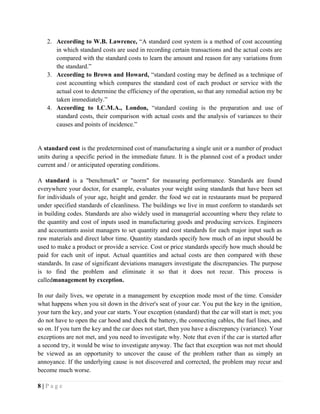 2. According to W.B. Lawrence, “A standard cost system is a method of cost accounting
in which standard costs are used in recording certain transactions and the actual costs are
compared with the standard costs to learn the amount and reason for any variations from
the standard.”
3. According to Brown and Howard, “standard costing may be defined as a technique of
cost accounting which compares the standard cost of each product or service with the
actual cost to determine the efficiency of the operation, so that any remedial action my be
taken immediately.”
4. According to I.C.M.A., London, “standard costing is the preparation and use of
standard costs, their comparison with actual costs and the analysis of variances to their
causes and points of incidence.”
A standard cost is the predetermined cost of manufacturing a single unit or a number of product
units during a specific period in the immediate future. It is the planned cost of a product under
current and / or anticipated operating conditions.
A standard is a "benchmark" or "norm" for measuring performance. Standards are found
everywhere your doctor, for example, evaluates your weight using standards that have been set
for individuals of your age, height and gender. the food we eat in restaurants must be prepared
under specified standards of cleanliness. The buildings we live in must conform to standards set
in building codes. Standards are also widely used in managerial accounting where they relate to
the quantity and cost of inputs used in manufacturing goods and producing services. Engineers
and accountants assist managers to set quantity and cost standards for each major input such as
raw materials and direct labor time. Quantity standards specify how much of an input should be
used to make a product or provide a service. Cost or price standards specify how much should be
paid for each unit of input. Actual quantities and actual costs are then compared with these
standards. In case of significant deviations managers investigate the discrepancies. The purpose
is to find the problem and eliminate it so that it does not recur. This process is
calledmanagement by exception.
In our daily lives, we operate in a management by exception mode most of the time. Consider
what happens when you sit down in the driver's seat of your car. You put the key in the ignition,
your turn the key, and your car starts. Your exception (standard) that the car will start is met; you
do not have to open the car hood and check the battery, the connecting cables, the fuel lines, and
so on. If you turn the key and the car does not start, then you have a discrepancy (variance). Your
exceptions are not met, and you need to investigate why. Note that even if the car is started after
a second try, it would be wise to investigate anyway. The fact that exception was not met should
be viewed as an opportunity to uncover the cause of the problem rather than as simply an
annoyance. If the underlying cause is not discovered and corrected, the problem may recur and
become much worse.
8 | P a g e
 
