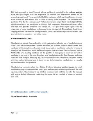 This basic approach to identifying and solving problems is exploited in the variance analysis
cycle, the cycle begins with the preparation of standard cost performance reports in the
accounting department. These reports highlight the variances, which are the differences between
actual results and what should have occurred according to the standards. The variances raise
questions. Why did this variance occur? Why is this variance larger than it was last period? The
significant variances are investigated to discover their root causes. Corrective actions are taken
and then next period's operations are carried out. The cycle then begins again with the
preparation of a new standard cost performance for the latest period. The emphasis should be on
flagging problems for attention, finding their root causes, and then taking corrective actions. The
goal is to improve operations - not to find blame.
Who Uses Standard Costs?
Manufacturing, service, food, and not-for-profit organizations all make use of standards to some
extent. Auto service centers like Firestone and Sears, for example, often set specific labor time
standards for the completion of certain work tasks, such as installing a carburetor or doing a
valve job, and then measure actual performance against these standards. Fast-food outlets such as
McDonald's have exacting standards for the quantity of meat going a sandwich, as well as
standards for the cost of the meat. Hospitals have standards costs (for food, laundry, and other
items) for each occupied bed every day, as well as standard time allowances for certain routine
activities, such as laboratory tests. In short, you are likely to run into standard costs in virtually
any line of business that you enter.
Manufacturing companies often have highly developed standard costing systems in which
standards relating to direct materials, direct labor and overhead are developed in detail for each
separate product. These standards are listed on a standard cost card that provides the manager
with a great deal of information concerning the inputs that are required to produce a unit and
their costs.
Direct Materials Price and Quantity Standards:
Direct Materials Price Standards:
9 | P a g e
 