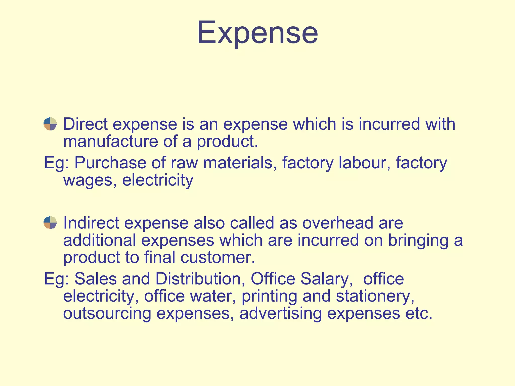 Expense Direct expense is an expense which is incurred with manufacture of a product.  Eg: Purchase of raw materials, factory labour, factory wages, electricity  Indirect expense also called as overhead are additional expenses which are incurred on bringing a product to final customer. Eg: Sales and Distribution, Office Salary,  office electricity, office water, printing and stationery, outsourcing expenses, advertising expenses etc. 